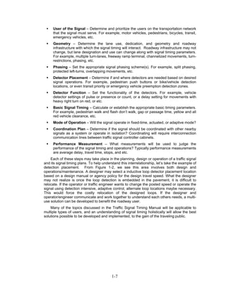 User of the Signal – Determine and prioritize the users on the transportation network
     that the signal must serve. For example, motor vehicles, pedestrians, bicycles, transit,
     emergency vehicles, etc.
     Geometry – Determine the lane use, dedication, and geometry and roadway
     infrastructure with which the signal timing will interact. Roadway infrastructure may not
     change, but lane designation and use can change along with signal timing parameters.
     For example, multiple turn-lanes, freeway ramp terminal, channelized movements, turn-
     restrictions, phasing, etc.
     Phasing – Set the appropriate signal phasing scheme(s). For example, split phasing,
     protected left-turns, overlapping movements, etc.
     Detector Placement – Determine if and where detectors are needed based on desired
     signal operations. For example, pedestrian push buttons or bike/vehicle detection
     locations, or even transit priority or emergency vehicle preemption detection zones.
     Detector Function – Set the functionality of the detectors. For example, vehicle
     detector settings of pulse or presence or count, or a delay setting for movements with
     heavy right turn on red, or etc.
     Basic Signal Timing – Calculate or establish the appropriate basic timing parameters.
     For example, pedestrian walk and flash don’t walk, gap or passage time, yellow and all
     red vehicle clearance, etc.
     Mode of Operation – Will the signal operate in fixed-time, actuated, or adaptive mode?
     Coordination Plan – Determine if the signal should be coordinated with other nearby
     signals as a system or operate in isolation? Coordinating will require interconnection
     communication lines between traffic signal controller cabinets.
     Performance Measurement – What measurements will be used to judge the
     performance of the signal timing and operations? Typically performance measurements
     are average delay, travel time, stops, and etc.
    Each of these steps may take place in the planning, design or operation of a traffic signal
and its signal timing plans. To help understand this interrelationship, let’s take the example of
detection placement. From Figure 1-2, we see this area involves both design and
operations/maintenance. A designer may select a inductive loop detector placement location
based on a design manual or agency policy for the design travel speed. What the designer
may not realize is once the loop detection is embedded in the pavement, it is difficult to
relocate. If the operator or traffic engineer wants to change the posted speed or operate the
signal using detection intensive, adaptive control, alternate loop locations maybe necessary.
This would force the costly relocation of the designed loops. If the designer and
operator/engineer communicate and work together to understand each others needs, a multi-
use solution can be developed to benefit the roadway user.
    Many of the topics discussed in the Traffic Signal Timing Manual will be applicable to
multiple types of users, and an understanding of signal timing holistically will allow the best
solutions possible to be developed and implemented, to the gain of the traveling public.




                                           1-7
 