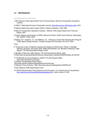 1.4       REFERENCES



1 2007 National Traffic Signal Report Card Technical Report, National Transportation Operations
    Coalition.
2 USDOT. Nationwide Personal Transportation Survey, http://nhts.ornl.gov.2001/index.shtml, 2001.
3 Highway Safety Information System (HSIS). California database, 1994-1998.
4 National Transportation Operations Coalition, National Traffic Signal Report Card Technical
    Report, 2007.
5 Federal Highway Administration (FHWA). Manual of Uniform Traffic Control Devices. Washington,
    DC: USDOT, FHWA, 2003.
6 Retting, R.A.; Chapline, J.F.; and Williams, A.F., “Changes In Crash Risk Following Re-Timing Of
    Traffic Signal Change Intervals”. Accident Analysis and Prevention 34:215-20, 2002
7 Ibid.
8 “Temporary Losses of Highway Capacity and Impacts on Performance: Phase 2, Oakridge
    National Laboratory, November 2004, ORNL/TM-2004/209 and “Benefits of Retiming Traffic
    Signals”, ITE draft Informational Report, 2005.
9 “Benefits of Retiming Traffic Signals”, ITE draft Informational Report, 2005.
10 http://www.bts.gov/publications/national_transportation_statistics/2004/html/table_04_09.html
11 ITS Benefits and Costs Database, USDOT ITS Joint Program Office,
    http://www.benefitcost.its.dot.gov/
12 Surface Transportation Policy Project.
http://www.transact.org/library/factsheets/environment.asp.
13 National Toxics Inventory, 1996. http://www.epa.gov/otaq/regs/toxics/d00003.pdf
14 Ibid “National Traffic Signal Report Card”
15 “ISTEA Reauthorization Policy Statement And Principles”, U.S. Department of Transportation,
     http://www.dot.gov/ost/govtaffairs/istea/isteap&p.html, visited January 6, 2007.




                                                1-8
 