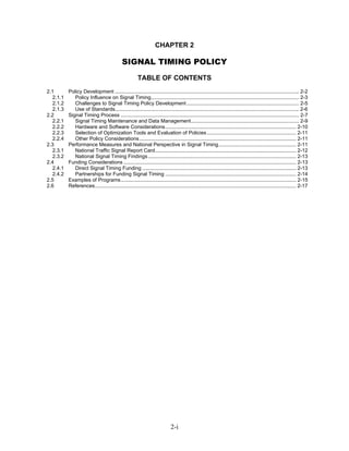 CHAPTER 2

                                            SIGNAL TIMING POLICY
                                                      TABLE OF CONTENTS
2.1       Policy Development ................................................................................................................................ 2-2
  2.1.1      Policy Influence on Signal Timing....................................................................................................... 2-3
  2.1.2      Challenges to Signal Timing Policy Development .............................................................................. 2-5
  2.1.3      Use of Standards................................................................................................................................ 2-6
2.2       Signal Timing Process ............................................................................................................................ 2-7
  2.2.1      Signal Timing Maintenance and Data Management........................................................................... 2-9
  2.2.2      Hardware and Software Considerations........................................................................................... 2-10
  2.2.3      Selection of Optimization Tools and Evaluation of Policies .............................................................. 2-11
  2.2.4      Other Policy Considerations ............................................................................................................. 2-11
2.3       Performance Measures and National Perspective in Signal Timing...................................................... 2-11
  2.3.1      National Traffic Signal Report Card.................................................................................................. 2-12
  2.3.2      National Signal Timing Findings ....................................................................................................... 2-13
2.4       Funding Considerations ........................................................................................................................ 2-13
  2.4.1      Direct Signal Timing Funding ........................................................................................................... 2-13
  2.4.2      Partnerships for Funding Signal Timing ........................................................................................... 2-14
2.5       Examples of Programs.......................................................................................................................... 2-15
2.6       References............................................................................................................................................ 2-17




                                                                            2-i
 