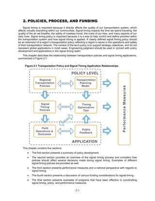 2. POLICIES, PROCESS, AND FUNDING
     Signal timing is important because it directly affects the quality of our transportation system, which
affects virtually everything within our communities. Signal timing impacts the time we spend traveling, the
quality of the air we breathe, the safety of roadway travel, the costs of our trips, and many aspects of our
daily lives. Signal timing policy is important because it is a way to help control and define priorities within
the transportation system and how signal timing is applied. A clearly defined signal timing policy should
be an extension of a region’s transportation policy reflecting a region’s values in the operations and safety
of their transportation network. The context of the term policy is to support strategic objectives, and do not
represent global applications in most cases. Engineering judgment should be used in concert with policy
development and applications in the signal timing realm.
   This chapter describes the relationship between transportation policies and signal timing applications,
summarized in Figure 2-1.

      Figure 2-1 Transportation Policy and Signal Timing Application Relationships




    This chapter contains five sections.
        •   The first section presents a summary of policy development.
        •   The second section provides an overview of the signal timing process and considers how
            policies should affect several decisions made during signal timing. Examples of different
            signal timing policies are provided as well.
        •   The third section presents performance measures and a national perspective with regards to
            signal timing.
        •   The fourth section presents a discussion of various funding considerations for signal timing.
        •   The final section presents examples of programs that have been effective in coordinating
            signal timing, policy, and performance measures.

                                                     2-1
 