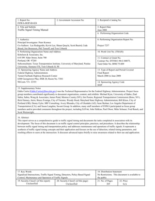 1. Report No.                                2. Government Accession No.                    3. Recipient's Catalog No.
FHWA-HOP-08-024
4. Title and Subtitle                                                                       5. Report Date
Traffic Signal Timing Manual                                                                June 2008
                                                                                            6. Performing Organization Code

7. Author(s)                                                                                8. Performing Organization Report No.
Principal Investigator: Peter Koonce
Co-Authors: Lee Rodegerdts, Kevin Lee, Shaun Quayle, Scott Beaird, Cade                     Project 7257
Braud, Jim Bonneson, Phil Tarnoff, and Tom Urbanik
9. Performing Organization Name and Address                                                 10. Work Unit No. (TRAIS)
Kittelson & Associates, Inc.
610 SW Alder Street, Suite 700                                                              11. Contract or Grant No.
Portland, OR 97205                                                                          Contract No. DTFH61-98-C-00075,
Subconsultants: Texas Transportation Institute, University of Maryland, Purdue              Task Order No. B98C75-009
University, Siemens ITS, Tom Urbanik II, PE
12. Sponsoring Agency Name and Address                                                      13. Type of Report and Period Covered
Federal Highway Administration                                                              Final Report
Turner-Fairbank Highway Research Center                                                     March 2006 to June 2008
6300 Georgetown Pike, HSR 20, Room No. T301
McLean, VA 22101                                                                            14. Sponsoring Agency Code
                                                                                            HOP
15. Supplementary Notes
Eddie Curtis (Eddie.Curtis@fhwa.dot.gov) was the Technical Representative for the Federal Highway Administration. Project focus
group members contributed significantly to document organization, content, and exhibits: Michael Kyte, University of Idaho; Ziad
Sabra, Sabra, Wang & Associates; James Pond, Monroe County (NY); Jim Poston, Regional Transportation Commission (Reno, NV),
Rick Denney, Iteris; Bruce Zvaniga, City of Toronto; Woody Hood, Maryland State Highway Administration; Bill Kloos, City of
Portland (OR); Denny Eyler, SRF Consulting; Avery Rhoades, City of Glendale (AZ); Sean Skehan, Los Angeles Department of
Transportation (CA); and Susan Langdon, Savant Group. In addition, many staff members of FHWA participated as focus group
members and/or provided comments throughout the project, including Ed Fok, John Halkias, Paul Olson, Mike Schauer, Fred Ranck, and
Scott Wainwright.

16. Abstract
This report serves as a comprehensive guide to traffic signal timing and documents the tasks completed in association with its
development. The focus of this document is on traffic signal control principles, practices, and procedures. It describes the relationship
between traffic signal timing and transportation policy and addresses maintenance and operations of traffic signals. It represents a
synthesis of traffic signal timing concepts and their application and focuses on the use of detection, related timing parameters, and
resulting effects to users at the intersection. It discusses advanced topics briefly to raise awareness related to their use and application.




17. Key Words                                                                               18. Distribution Statement
Signalized Intersections, Traffic Signal Timing, Detectors, Policy Based Signal             No Restrictions. This document is available to
Control, Maintenance and Operation of Traffic Signals                                       the public
19. Security Classif. (of this report)     20. Security Classif. (of this page)             21. No. of Pages        22. Price
         Unclassified                                Unclassified                                      265              N/A
 