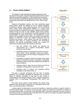 2.1   POLICY DEVELOPMENT

     The diagram at right illustrates the policy development cycle
discussed in this section. Signal timing policies flow from the overall
regional transportation objectives. Local considerations are taken
into account prior to initiating the specific timing process. Operation
of the system generates user feedback that, in turn, drives overall
policy.
     Regional transportation policies, and more specifically signal
timing policies, guide the strategy for how to operate signalized
intersections, devices, signal timing equipment, and for prioritizing
travel modes and/or transportation facilities at a system level
branching beyond jurisdictional boundaries. Regional transportation
policies should be used to help establish signal timing policies,
providing guidance in the development of specific objectives for the
implementation of signal timing plans. The development of local
signal timing strategies should consider the regional transportation
policies to determine if there are regional objectives that will
influence the process. These policies may also be consulted to
determine their effect on ongoing operations and maintenance
activities. The regional transportation policies are a result of a
community visioning process that develops a plan that:
        •   sets the direction and guides the planning for
            improvements for a region's transportation system
            during the next 20 years;
        •   establishes policies and priorities for all forms of travel –
            motor vehicle, transit, pedestrian, bicycle and freight –
            and street design and the efficient management of the
            overall system;
        •   anticipates the region's current and future travel needs
            based on forecasts of growth in population, households
            and jobs as well as future travel patterns and analysis of
            travel conditions;
        •   evaluates federal, state and local funding that will be
            available for transportation improvements; and
        •   estimates costs of projects and proposes funding
            strategies to meet these costs.(1)
    The plan is typically developed with the help of elected
leadership and ultimately represents the attributes the community
hopes to address. Examples of this type of plan include a
Transportation Improvement Program (TIP), a Capital Improvement
Program (CIP), a Long-Range Transportation Plan (LRTP) and
others.
    The signal timing policies should establish the signal timing
objectives and performance measures for a jurisdiction all the way
down to a particular facility or intersection.
     Location-specific considerations must also be identified to determine whether a specific corridor or
area has special needs. For instance, a city may have a policy of maintaining a high level of mobility on
its arterial street system, but that may not be applicable within a downtown area that may have a policy of
maintaining access. An important step in the flow chart to the right is to consider the special needs before
moving to the next step of the flowchart.


                                                      2-2
 