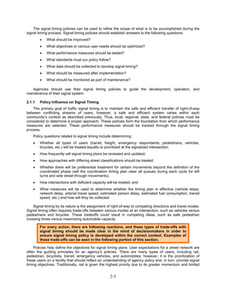 The signal timing policies can be used to refine the scope of what is to be accomplished during the
signal timing process. Signal timing policies should establish answers to the following questions:
        •   What should be improved?
        •   What objectives or various user needs should be optimized?
        •   What performance measures should be tested?
        •   What standards must our policy follow?
        •   What data should be collected to develop signal timing?
        •   What should be measured after implementation?
        •   What should be monitored as part of maintenance?

   Agencies should use their signal timing policies to guide the development, operation, and
maintenance of their signal system.

2.1.1   Policy Influence on Signal Timing
    The primary goal of traffic signal timing is to maintain the safe and efficient transfer of right-of-way
between conflicting streams of users; however, a safe and efficient system varies within each
community’s context as described previously. Thus, local, regional, state, and federal policies must be
considered to determine a proper approach. These policies form the foundation from which performance
measures are selected. These performance measures should be tracked through the signal timing
process.
    Policy questions related to signal timing include determining:
    •   Whether all types of users (transit, freight, emergency respondents, pedestrians, vehicles,
        bicycles, etc.) will be treated equally or prioritized at the signalized intersection;
    •   How frequently will signal timing plans be reviewed and updated;
    •   How approaches with differing street classifications should be treated;
    •   Whether there will be preferential treatment for certain movements beyond the definition of the
        coordinated phase (will the coordination timing plan clear all queues during each cycle for left
        turns and side street through movements);
    •   How intersections with deficient capacity will be treated; and
    •   What measures will be used to determine whether the timing plan is effective (vehicle stops,
        network delay, arterial travel speed, estimated person delay, estimated fuel consumption, transit
        speed, etc.) and how will they be collected.

    Signal timing by its nature is the assignment of right-of-way to competing directions and travel modes.
Signal timing often requires trade-offs between various modes at an intersection, such as vehicles versus
pedestrians and bicycles. These tradeoffs could result in competing ideas, such as safe pedestrian
crossing times versus maximizing automobile capacity.

        For every action, there are following reactions, and these types of trade-offs with
        signal timing should be made clear in the mind of decisionmakers in order to
        ensure signal timing policy is developed within the correct context. Examples of
        these trade-offs can be seen in the following portion of this section.

    Policies help define the objectives for signal timing plans. User expectations for a street network are
often the guiding principles for an agency’s policies. There are many types of users, including rail,
pedestrian, bicyclists, transit, emergency vehicles, and automobiles; however, it is the prioritization of
these users on a facility that should reflect an understanding of agency policy and, in turn, provide signal
timing objectives. Traditionally, rail is given the highest priority due to its greater momentum and limited


                                                    2-3
 