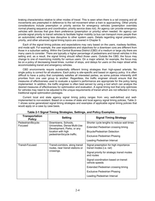 braking characteristics relative to other modes of travel. This is seen when there is a rail crossing and all
movements are preempted in deference to the rail movement when a train is approaching. Other priority
considerations include preemption or priority service for emergency vehicles (preemption overrides
normal phasing sequence and coordination; priority service does not). An agency can provide emergency
vehicles with devices that give them preference (preemption or priority) when needed. An agency can
provide signal priority to transit vehicles to facilitate higher mobility (a bus can transport more people than
an automobile) while being less disruptive to other system users. Details regarding signal preemption,
priority, and other advanced signal timing topics are covered in Chapter 9.
     Each of the signal timing policies and expectations may vary based on the users, roadway facilities,
and mode split. For example, the user expectations and objectives for a downtown core are different from
those in a suburban setting. Within the Central Business District (CBD) of a medium or large city there are
many users to consider. There are typically a higher percentage of pedestrians and transit vehicles in this
setting and, as a result, the signal timing should reflect those users. Outside the CBD, the focus may
change to one of maximizing mobility for various users. On a major arterial, for example, the focus may
be on a policy of decreasing travel times, number of stops, and delays for users on the major street while
accommodating transit and emergency vehicles.
     CBD environments require substantially different timing strategies than high-speed arterials. No
single policy is correct for all situations. Each policy is site-specific and based on agency policy. It is often
difficult to have a policy that completely satisfies all interested parties, as some policies inherently shift
priorities from one user group to another. Regardless, the traffic engineer should ensure that the
measures of effectiveness used to evaluate a system’s performance are appropriate for the policy being
implemented. In addition, the traffic engineer is often best served by using a tool which can analyze the
desired measures of effectiveness for optimization and evaluation. A signal timing tool that only optimizes
for vehicles may need to be adjusted to the unique requirements of transit which are not reflected in many
traditional signal optimization packages.
    Current local and state agency signal timing policy ranges from very well-defined and well-
implemented to non-existent. Based on a review of state and local agency signal timing policies, Table 2-
1 shows some generalized signal timing strategies and examples of applicable signal timing policies that
would apply on a case by case basis.

       Table 2-1 Signal Timing Strategies, Settings, and Policy Examples
    Transportation
                                 Setting                   Signal Timing Strategy
        Policy
Pedestrian/Bicycle-          Downtowns, Schools,                 Shorter cycle lengths to reduce wait times
Focused                      Universities, Dense Multi-Use
                                                                 Extended Pedestrian crossing timing
                             Development, Parks, or any
                             location with high                  Bicycle/Pedestrian Detection
                             pedestrian/bicycle traffic.
                                                                 Exclusive Pedestrian Phasing
                                                                 Leading Pedestrian Interval
Transit-Focused              Transit-corridors, along transit    Signal preemption for high importance
                             routes, near transit stations or    transit modes (i.e. rail)
                             crossings.
                                                                 Signal priority for strategic transit modes
                                                                 and routes
                                                                 Signal coordination based on transit
                                                                 vehicle speeds
                                                                 Extended Pedestrian crossing timing
                                                                 Exclusive Pedestrian Phasing
                                                                 Leading Pedestrian Interval




                                                      2-4
 