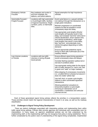 Emergency Vehicle-         Key roadways and routes to             Signal preemption for high importance
Focused                    and from hospitals, fire               vehicles
                           stations, and police stations.
Automobile-Focused /       Locations with high automobile         Avoid cycle failure (i.e. queued vehicles
Freight-Focused            or truck/freight traffic, facilities   not making it through the intersection on a
                           of regional importance, freight        single green indication)
                           corridors, ports, or intermodal
                                                                  Maintain progression on coordinated
                           sites.
                                                                  systems as best as possible to avoid
                                                                  unnecessary stops and delay
                                                                  Use appropriate cycle lengths (Shorter
                                                                  cycle lengths will typically result in less
                                                                  delay, but increased “lost time” (time lost in
                                                                  vehicle deceleration, driver reaction time,
                                                                  and vehicle acceleration), while longer
                                                                  cycle lengths may result in more delay,
                                                                  less “lost time”, and potentially more
                                                                  vehicle throughput depending on traffic
                                                                  demand)
                                                                  Ensure appropriate pedestrian signal
                                                                  timing to allow safe multimodal use of the
                                                                  roadway network.
Low-Volume Locations       Locations with low traffic             Ensure efficient signal timing operations
or Periods                 volumes or during off-peak             (avoid unnecessary stops and delays)
                           travel periods
                                                                  Consider flashing operation (yellow-red or
                                                                  red-red) if conditions allow
                                                                  Use appropriate resting state for the signal
                                                                  with no traffic demand (i.e. rest in red, rest
                                                                  in green and “walk” on major roadway)
                                                                  Allow skipping of unnecessary movements
                                                                  (i.e. uncalled left-turn phases) but assure it
                                                                  does not create “yellow trap”
                                                                  Use half, third, or quarter cycle lengths
                                                                  relative to other coordinated signalized
                                                                  intersections
                                                                  Allowing pedestrian actuations to
                                                                  temporarily lengthen a cycle length,
                                                                  removing an intersection out of
                                                                  coordination, if pedestrian and vehicular
                                                                  volumes are low.


    Each of these generalized signal timing policies reflects the priorities in a transportation system.
These priorities should match the regional characteristics of travel in an area, as well as the roadway
classification.

2.1.2   Challenges to Signal Timing Policy Development
      There are distinct challenges associated with interpreting policies and implementing them within
traffic signal timing settings. Policies often provide agencies and individuals with considerable room for
interpretation. In many cases, an agency’s established policies are not fully understood by the
implementing staff, or the implementing staff may not recognize that policy is being established. This is
further complicated by the public’s lack of understanding of the signal timing complexities. Implemented

                                                      2-5
 