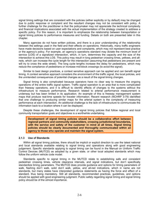 signal timing settings that are consistent with the policies (either explicitly or by default) may be changed
due to public response or complaint and the resultant changes may not be consistent with policy. A
further challenge for the practitioner is that the policymaker may not appreciate the technical complexity
and financial implications associated with the actual implementation of the strategy created to address a
specific policy. For this reason, it is important to emphasize the relationship between transportation or
signal timing policies to performance measures and funding. Details on both are presented later in this
chapter.
     Many agencies do not have written policies, and there is a poor understanding of the relationship
between the settings used in the field and their effects on operations. Historically, many traffic engineers
have made decisions based on user expectations and complaints, which may not represent best practice
or the agency’s policy. For example, an agency’s operations standard may dictate the minimum level of
service (LOS) of a signalized intersection, which, in turn, determines the capacity and the size of the
intersection to achieve this LOS. This policy may result in long pedestrian crossing times, yellows, and all-
reds, which can increase the cycle length for the intersection (assuming that pedestrians are present and
will try to cross the wide street). The long cycle lengths increase the delay for pedestrians, which may
reduce the compliance of pedestrians or increase mid-block crossings (to avoid the signal).
    Similar to best design practices, a context sensitive approach can be applied and can benefit signal
timing. A context sensitive approach considers the environment of the traffic signal, the local policies, and
the unintended consequences of potential changes as a result of the signal timing changes.
     Signal timing is also complicated because operators have no clear way to measure the ongoing
operations of the entire traffic signal system. Traffic signal operation is an area that is more complicated
than freeway operations, and it is difficult to identify effects of changes to the systems without the
infrastructure to measure performance. Research related to arterial performance measurement is
underway but has been limited in its application. An example of this is freeway management system
maps that produce real-time speeds for traveler information. Recent research (NCHRP 3-79) identified
that one challenge to producing similar maps for the arterial system is the complexity of measuring
performance at each intersection. An additional challenge is the lack of infrastructure to communicate the
information back to a location where it can be displayed.
   Despite these challenges, the development of signal timing policies that follow regional and local
community transportation goals and objectives is a worthwhile undertaking.

        Development of signal timing policies should be a collaborative effort between
        regional partners and community stakeholders, crossing jurisdictional boundaries,
        with the service and safety of the customer in mind at all times. Signal timing
        policies should be clearly documented and thoroughly communicated within an
        agency to those who operate and maintain the signal system.

2.1.3   Use of Standards
     Within all signal timing policies, there should be implicit or explicit direction to use the latest national
and local standards available relating to signal timing and operations along with good engineering
judgement. Specific standards applying to signal timing can be found in the Manual on Uniform Traffic
Control Devices (MUTCD) as adopted by a given state, or other local adopted standards which may
follow the uniform vehicle code model.
    Standards specific to signal timing in the MUTCD relate to establishing safe and consistent
pedestrian crossing times, vehicle clearance intervals, and signal indications, but don’t specifically
standardize timing parameters. The MUTCD does provide guidance and options for timing parameters of
walk, flashing don’t walk, solid don’t walk, yellow, and all-red indications, which in name are not
standards, but many states have interpreted guidance statements as having the force and effect of a
standard, thus being mandatory. Still all standards, recommended practices, guidelines, and options
should be applied with good engineering judgment. Public safety regarding signal timing and signal timing
policy should be of the utmost importance.




                                                      2-6
 