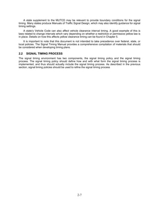 A state supplement to the MUTCD may be relevant to provide boundary conditions for the signal
timing. Many states produce Manuals of Traffic Signal Design, which may also identify guidance for signal
timing settings.
     A state’s Vehicle Code can also affect vehicle clearance interval timing. A good example of this is
laws related to change intervals which vary depending on whether a restrictive or permissive yellow law is
in place. Details on how this affects yellow clearance timing can be found in Chapter 5.
    It is important to note that this document is not intended to take precedence over federal, state, or
local policies. The Signal Timing Manual provides a comprehensive compilation of materials that should
be considered when developing timing plans.

2.2   SIGNAL TIMING PROCESS
The signal timing environment has two components, the signal timing policy and the signal timing
process. The signal timing policy should define how and with what form the signal timing process is
implemented, and thus should actually include the signal timing process. As described in the previous
section, signal timing policies should be used to refine the signal timing process




                                                   2-7
 