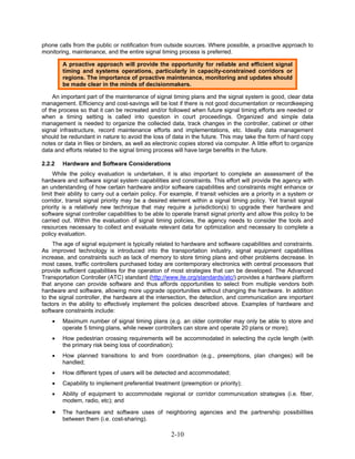 phone calls from the public or notification from outside sources. Where possible, a proactive approach to
monitoring, maintenance, and the entire signal timing process is preferred.

        A proactive approach will provide the opportunity for reliable and efficient signal
        timing and systems operations, particularly in capacity-constrained corridors or
        regions. The importance of proactive maintenance, monitoring and updates should
        be made clear in the minds of decisionmakers.

     An important part of the maintenance of signal timing plans and the signal system is good, clear data
management. Efficiency and cost-savings will be lost if there is not good documentation or recordkeeping
of the process so that it can be recreated and/or followed when future signal timing efforts are needed or
when a timing setting is called into question in court proceedings. Organized and simple data
management is needed to organize the collected data, track changes in the controller, cabinet or other
signal infrastructure, record maintenance efforts and implementations, etc. Ideally data management
should be redundant in nature to avoid the loss of data in the future. This may take the form of hard copy
notes or data in files or binders, as well as electronic copies stored via computer. A little effort to organize
data and efforts related to the signal timing process will have large benefits in the future.

2.2.2   Hardware and Software Considerations
     While the policy evaluation is undertaken, it is also important to complete an assessment of the
hardware and software signal system capabilities and constraints. This effort will provide the agency with
an understanding of how certain hardware and/or software capabilities and constraints might enhance or
limit their ability to carry out a certain policy. For example, if transit vehicles are a priority in a system or
corridor, transit signal priority may be a desired element within a signal timing policy. Yet transit signal
priority is a relatively new technique that may require a jurisdiction(s) to upgrade their hardware and
software signal controller capabilities to be able to operate transit signal priority and allow this policy to be
carried out. Within the evaluation of signal timing policies, the agency needs to consider the tools and
resources necessary to collect and evaluate relevant data for optimization and necessary to complete a
policy evaluation.
     The age of signal equipment is typically related to hardware and software capabilities and constraints.
As improved technology is introduced into the transportation industry, signal equipment capabilities
increase, and constraints such as lack of memory to store timing plans and other problems decrease. In
most cases, traffic controllers purchased today are contemporary electronics with central processors that
provide sufficient capabilities for the operation of most strategies that can be developed. The Advanced
Transportation Controller (ATC) standard (http://www.ite.org/standards/atc/) provides a hardware platform
that anyone can provide software and thus affords opportunities to select from multiple vendors both
hardware and software, allowing more upgrade opportunities without changing the hardware. In addition
to the signal controller, the hardware at the intersection, the detection, and communication are important
factors in the ability to effectively implement the policies described above. Examples of hardware and
software constraints include:
    •   Maximum number of signal timing plans (e.g. an older controller may only be able to store and
        operate 5 timing plans, while newer controllers can store and operate 20 plans or more);
    •   How pedestrian crossing requirements will be accommodated in selecting the cycle length (with
        the primary risk being loss of coordination);
    •   How planned transitions to and from coordination (e.g., preemptions, plan changes) will be
        handled;
    •   How different types of users will be detected and accommodated;
    •   Capability to implement preferential treatment (preemption or priority);
    •   Ability of equipment to accommodate regional or corridor communication strategies (i.e. fiber,
        modem, radio, etc); and

    •   The hardware and software uses of neighboring agencies and the partnership possibilities
        between them (i.e. cost-sharing).

                                                     2-10
 