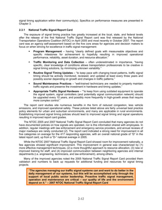 signal timing application within their community(s). Specifics on performance measures are presented in
Chapter 3.

2.3.1   National Traffic Signal Report Card
    The exposure of signal timing practice has greatly increased at the local, state, and federal levels
after the release of the first National Traffic Signal Report card was first released by the National
Transportation Operations Coalition (NTOC) in April 2005 and most recently in October 2007. The report
card was an agency self-assessment based on the five core areas for agencies and decision makers to
focus on when striving for excellence in traffic signal management:
            Program Management – having “clearly defined goals with measureable objectives and
            specific milestones for achievement to hopefully resulting in improved operational
            performance, reliability, asset duration, and resource allocation.”
            Traffic Monitoring and Data Collection – often underestimated in importance, “having
            specific, clear knowledge of conditions allows transportation professionals to be creative in
            signal timing solutions, by minimizing unknown variability.”
            Routine Signal Timing Updates – “to keep pace with changing travel patterns, traffic signal
            timing should be actively monitored, reviewed, and updated at least every three years and
            possibly sooner depending on growth and changes in traffic patterns.”
            Sound Maintenance Practices – “well-trained technicians are needed to properly maintain
            traffic signals and preserve the investment in hardware and timing updates.”
            Appropriate Traffic Signal Hardware – “”to keep from using outdated equipment to operate
            the signal system, signal controllers (and potentially signal communication network) should
            be upgraded every 10 years, and possibly more frequently in high-growth areas that require
            more complex control.”
    The report card studies site numerous benefits in the form of reduced congestion, less vehicle
emissions, and improved operational safety. These policies listed above are fairly universal best practice
policy elements for urban and suburban environments, and many are applicable in rural environments.
Establishing improved signal timing policies should lead to improved signal timing and signal operations
resulting in improved report card grades.
     The NTOC 2005 and 2007 National Traffic Signal Report Card concluded that many agencies do not
have documented policies on how signals are operated, nor is this information shared with employees. In
addition, regular meetings with law enforcement and emergency service providers, and annual reviews of
major roadways are rarely conducted (2). The report card indicated a strong need for improvement in all
five categories on average for the 417 responding agencies, with an overall national grade of “D“ in the
latest report card, up from a “D-“ national average in 2005.
    While the NTOC 2007 National Traffic Signal Report Card showed room for improvement nationally, a
few agencies showed significant improvement. This improvement in general was characterized by (1)
more effective management techniques, (2) a more thoughtful approach to resource allocation, (3) new or
improved training for staff, and (4) improved communication between neighboring agencies and internal
departments (i.e. engineering, technicians, and law enforcement), among others.
     Many of the improved agencies noted the 2005 National Traffic Signal Report Card provided them
validation and numbers to back up requests for additional funding and resources for signal timing
projects.

        “The agencies managing our traffic signal systems can and want to do better in the
        daily management of our systems, but this will be accomplished only through the
        support of local public sector leadership. Proactive traffic signal management,
        operation and maintenance are critical – our quality of life and the environment
        depend on it.” – 2007 NTOC National Traffic Signal Report Card




                                                  2-12
 