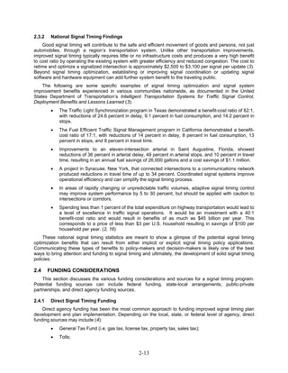 2.3.2    National Signal Timing Findings
    Good signal timing will contribute to the safe and efficient movement of goods and persons, not just
automobiles, through a region’s transportation system. Unlike other transportation improvements,
improved signal timing typically requires little or no infrastructure costs and produces a very high benefit
to cost ratio by operating the existing system with greater efficiency and reduced congestion. The cost to
retime and optimize a signalized intersection is approximately $2,500 to $3,100 per signal per update (3).
Beyond signal timing optimization, establishing or improving signal coordination or updating signal
software and hardware equipment can add further system benefit to the traveling public.
    The following are some specific examples of signal timing optimization and signal system
improvement benefits experienced in various communities nationwide, as documented in the United
States Department of Transportation’s Intelligent Transportation Systems for Traffic Signal Control,
Deployment Benefits and Lessons Learned (3):
         •   The Traffic Light Synchronization program in Texas demonstrated a benefit-cost ratio of 62:1,
             with reductions of 24.6 percent in delay, 9.1 percent in fuel consumption, and 14.2 percent in
             stops.
         •   The Fuel Efficient Traffic Signal Management program in California demonstrated a benefit-
             cost ratio of 17:1, with reductions of 14 percent in delay, 8 percent in fuel consumption, 13
             percent in stops, and 8 percent in travel time.
         •   Improvements to an eleven-intersection arterial in Saint Augustine, Florida, showed
             reductions of 36 percent in arterial delay, 49 percent in arterial stops, and 10 percent in travel
             time, resulting in an annual fuel savings of 26,000 gallons and a cost savings of $1.1 million.
         •   A project in Syracuse, New York, that connected intersections to a communications network
             produced reductions in travel time of up to 34 percent. Coordinated signal systems improve
             operational efficiency and can simplify the signal timing process.
         •   In areas of rapidly changing or unpredictable traffic volumes, adaptive signal timing control
             may improve system performance by 5 to 30 percent, but should be applied with caution to
             intersections or corridors.
         •   Spending less than 1 percent of the total expenditure on highway transportation would lead to
             a level of excellence in traffic signal operations. It would be an investment with a 40:1
             benefit-cost ratio and would result in benefits of as much as $45 billion per year. This
             corresponds to a price of less than $3 per U.S. household resulting in savings of $100 per
             household per year. (2, 16)
    These national signal timing statistics are meant to show a glimpse of the potential signal timing
optimization benefits that can result from either implicit or explicit signal timing policy applications.
Communicating these types of benefits to policy-makers and decision-makers is likely one of the best
ways to bring attention and funding to signal timing and ultimately, the development of solid signal timing
policies.

2.4     FUNDING CONSIDERATIONS
    This section discusses the various funding considerations and sources for a signal timing program.
Potential funding sources can include federal funding, state-local arrangements, public-private
partnerships, and direct agency funding sources.

2.4.1    Direct Signal Timing Funding
    Direct agency funding has been the most common approach to funding improved signal timing plan
development and plan implementation. Depending on the local, state, or federal level of agency, direct
funding sources may include (4):
         •   General Tax Fund (i.e. gas tax, license tax, property tax, sales tax);
         •   Tolls;


                                                    2-13
 