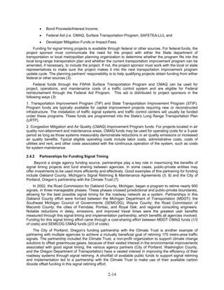 •   Bond Proceeds/Interest Income;
        •   Federal Aid (i.e. CMAQ, Surface Transportation Program, SAFETEA-LU), and
        •   Developer Mitigation Funds or Impact Fees.
    Funding for signal timing projects is available through federal or other sources. For federal funds, the
project sponsor must communicate the need for the project with either the State department of
transportation or local metropolitan planning organization to determine whether the program fits into the
local long-range transporation plan and whether the current transportation improvement program can be
amended, if necessary, to include the project. If not, the project sponsor must work with the local or state
representatives to make sure the project makes it into the next transportation improvement program
update cycle. The planning partners' responsibility is to help qualifying projects obtain funding from either
federal or other sources (3).
     Federal funds through the FWHA Surface Transportation Program and CMAQ can be used for
project, operations, and maintenance costs of a traffic control system and are eligible for Federal
reimbursement through the Federal Aid Program. This aid is distributed to project sponsors in the
following ways (3):
1. Transportation Improvement Program (TIP) and State Transportation Improvement Program (STIP).
Program funds are typically available for capital improvement projects requiring new or reconstructed
infrastructure. The installation of traffic signal systems and traffic control centers will usually be funded
under these programs. These funds are programmed into the State's Long Range Transportation Plan
(LRTP).
2. Congestion Mitigation and Air Quality (CMAQ) Improvement Program funds. For projects located in air
quality non-attainment and maintenance areas, CMAQ funds may be used for operating costs for a 3-year
period as long as those systems measurably demonstrate reductions in air quality emissions or increased
air quality benefits. Typical eligible operating costs include labor costs, administrative costs, costs of
utilities and rent, and other costs associated with the continuous operation of the system, such as costs
for system maintenance.

2.4.2   Partnerships for Funding Signal Timing
     Beyond a single agency funding source, partnerships play a key role in maximizing the benefits of
signal timing projects and fund sharing between agencies. In some cases, public-private entities may
offer investments to be used more efficiently and effectively. Good examples of this partnering for funding
include Oakland County, Michigan’s Signal Retiming & Maintenance Agreements (5, 6) and the City of
Portland, Oregon’s partnership with the Climate Trust (7).
    In 2002, the Road Commission for Oakland County, Michigan, began a program to retime nearly 900
signals, in three manageable phases. These phases crossed jurisdictional and public-private boundaries,
allowing for the best possible signal timing for the roadway network as a system. Partnerships in this
Oakland County effort were formed between the Michigan Department of Transportation (MDOT); the
Southeast Michigan Council of Governments (SEMCOG); Wayne County; the Road Commission of
Macomb County; the cities of Ferndale, Pontiac, and Royal Oak; and regional consulting engineers.
Notable reductions in delay, emissions, and improved travel times were the greatest user benefits
measured through this signal timing and implementation partnership, which benefits all agencies involved.
Funding for this signal timing effort came through a cost-sharing effort between MDOT CMAQ funds (1/3
of costs) and SEMCOG CMAQ funds (2/3 of costs).
    The City of Portland, Oregon’s funding partnership with the Climate Trust is another example of
partnering with multiple agencies to achieve a mutually beneficial goal of retiming 170 metro-area traffic
signals. The partnership included the Climate Trust, a non-profit organization to support climate change
solutions to offset greenhouse gases, because of their vested interest in the environmental improvements
associated with good signal timing; the various agency partners (City of Portland, Washington County,
and the Oregon Department of Transportation) have a vested interest in improving the efficiency of their
roadway systems through signal retiming. A shortfall of available public funds to support signal retiming
and implementation led to a partnership with the Climate Trust to make use of their available carbon
dioxide offset funding in this signal retiming effort.

                                                   2-14
 