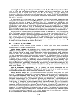 According to the Chicago Area Transportation Study website (8), their CMAQ program finances three
types of traffic flow improvements—bottleneck elimination, intersection improvements, and signal
interconnection—that all impact signal timing plans, but do not directly fund signal timing plan
development. Signal timing improvements could qualify as “other projects” for CMAQ funding because
improved signal timing reduces stops and idling traffic in a network, which results in emission reductions
that could be estimated.
    A unique signal timing partnership offer is available in the San Francisco Bay Area through the
Metropolitan Transportation Commission’s (MTC) Regional Signal Timing Program. This program invites
local cities and counties to apply for “assistance from MTC's consultants for development and
implementation of new time-of-day traffic signal coordination plans for weekday peak periods. The budget
is $1.5 million in federal funds, with which about 650 traffic signals may be retimed. MTC will provide the
local matching funds. In previous cycles, all applications that met eligibility requirements were funded.
Other public agencies, such as congestion management agencies or transit agencies, are also eligible to
apply if authorized to act on behalf of the agencies that operate traffic signals within the project limits (9).”
     Places to start for securing funding for signal timing projects could be through a local MPO planning
office. Traffic signal retiming projects might be added to their Long Range Transportation Plan (LRTP) as
well as their more immediate Transportation Improvement program (TIP). For locations outside of MPO
areas you can check with your local state DOT office to possibly add this work to their transportation
plan.. For more information on federal level funding, contact the State FHWA Division Office. Reaching
out to regional partners, as shown in the examples above, can be a great step towards securing funding
for signal timing projects that can be mutually beneficial (3).

2.5   EXAMPLES OF PROGRAMS
    The following section provides several examples of various signal timing policy applications
corresponding to the array of modal objectives.
     City of Denver, Colorado. The fundamental part of the Traffic Signal System Improvement Program
(TSSIP) is development of new signal timing plans at a regional level in a three- to five-year cycle for
major corridors and for all capital projects implemented (including miscellaneous signal equipment
purchases). Since 1994, across 14 operating agencies in the region, the programming of TSSIP projects
has been completed with regional cooperation and consideration for equitable distribution of resources
from federal, state, and regional entities. Because the TSSIP is funded with federal Congestion Mitigation
Air Quality funds, the benefits of every project must be measured and reported. The workgroup also
targeted some additional funds for selectively developing timing plans that address weekend traffic
patterns. Specific criteria would be developed to guide the selection of which weekend timing plans the
TSSIP would prepare. Development and evaluation of timing plans for traffic-responsive control and
incident management test bed activities are also included in this activity, as is assessment of the transit
signal priority projects. (15)
     City of Philadelphia, Pennsylvania. The City currently has informal agreements with two
neighboring townships, Upper Darby and Springfield, to provide arterial signal coordination across
jurisdictional boundaries, which results in improved operations for all users. (14)
    City of Portland, Oregon. The City of Portland incorporates many travel modes within their signal
systems. The expectations vary based on the surrounding areas and type of users. Within the downtown
core, mobility for pedestrians, buses, bicycle, and train modes are the main focus. The coordinated
system allows the transit modes to travel with higher priority than automobiles. The signals are timed to
keep travel speeds relatively low. The low speeds and short cycle lengths allow a safer environment for
pedestrians. Outside of the downtown core area, the coordinated system changes the focus to allow
higher mobility for autos while still accommodating transit, emergency vehicles, bicycle, and pedestrian
users. Transit signal priority is implemented along a majority of bus routes and emergency pre-emption is
installed at all signalized intersections. Bicyclists are often provided with bike lanes in the streets and at
some locations a bicycle signal is installed to provide them with additional mobility. Pedestrians are also
considered within the signal system with pedestrian recall parameters. The networks set the coordination
reference point at the beginning of the “Flashing Don’t Walk” time to ensure sufficient pedestrian service
on the coordinated phases and to provide a “rest in Walk” operation that benefits pedestrians. In addition,
an exclusive pedestrian phase is provided at high pedestrian areas.

                                                     2-15
 