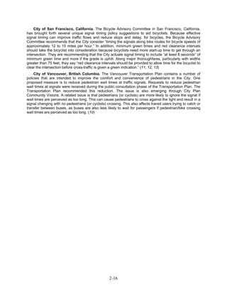 City of San Francisco, California. The Bicycle Advisory Committee in San Francisco, California,
has brought forth several unique signal timing policy suggestions to aid bicyclists. Because effective
signal timing can improve traffic flows and reduce stops and delay, for bicycles, the Bicycle Advisory
Committee recommends that the City consider “timing the signals along bike routes for bicycle speeds of
approximately 12 to 15 miles per hour.” In addition, minimum green times and red clearance intervals
should take the bicyclist into consideration because bicyclists need more start-up time to get through an
intersection. They are recommending that the City actuate signal timing to include “at least 8 seconds” of
minimum green time and more if the grade is uphill. Along major thoroughfares, particularly with widths
greater than 75 feet, they say “red clearance intervals should be provided to allow time for the bicyclist to
clear the intersection before cross-traffic is given a green indication.” (11, 12, 13)
    City of Vancouver, British Columbia. The Vancouver Transportation Plan contains a number of
policies that are intended to improve the comfort and convenience of pedestrians in the City. One
proposed measure is to reduce pedestrian wait times at traffic signals. Requests to reduce pedestrian
wait times at signals were received during the public consultation phase of the Transportation Plan. The
Transportation Plan recommended this reduction. The issue is also emerging through City Plan
Community Visions. A related issue is that pedestrians (or cyclists) are more likely to ignore the signal if
wait times are perceived as too long. This can cause pedestrians to cross against the light and result in a
signal changing with no pedestrians (or cyclists) crossing. This also affects transit users trying to catch or
transfer between buses, as buses are also less likely to wait for passengers if pedestrian/bike crossing
wait times are perceived as too long. (10)




                                                    2-16
 