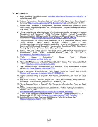 2.6   REFERENCES
      1. Metro: Regional Transportation Plan, http://www.metro-region.org/article.cfm?ArticleID=137,
         visited January 2, 2007.
      2. National Transportation Operations Council, “National Traffic Signal Report Card, Executive
         Summary”, http://www.ite.org/reportcard/NTS_ExecSummary.pdf, visited February 8, 2007
      3. United States Department of Transportation, “Intelligent Transportation Systems for Traffic
         Signal Control, Deployment Benefits and Lessons Learned.” Project number FHWA-JPO-07-
         004, January 2007.
      4.   “Show me the Money, A Decision-Maker’s Funding Compendium for Transportation Systems
           Management and Operations.” Public Technology Institute, National Transportation
           Operations Coalition, US Department of Transportation, and Federal Highway Administration,
           December 2005. http://www.pti.org/docs/Trans_Funding_PTI_FHWA_2006.pdf
      5.   “Regional Concept for Transportation Operations (RCTO) Stakeholders Meeting, Signal
           Timing Projects, Oakland County, Michigan.” SEMCOG, June 21, 2006.
           http://www.semcog.org/TranPlan/Operations/assets/RCTO_SignalRetimingProjects_Oakland
           County.ppt#256,1,Regional Concept for Transportation Operations (RCTO) Stakeholders
           Meeting. Signal Retiming Projects Oakland County, Michigan
      6. Halkias, John, and Michael Schauer. “Red Light, Green Light.” USDOT, Federal Highway
         Administration. Public Roads, November/December 2004 Vol. 68, No. 3.
         http://www.tfhrc.gov/pubrds/04nov/07.htm
      7. “Traffic       Signals           Optimization.”       Climate         Trust        Website,
         http://www.climatetrust.org/offset_traffic.php
      8. “Congestion Mitigation and Air Quality Program (CMAQ).” Chicago Area Transportation Study
         website, http://www.catsmpo.com/prog-cmaq.htm
      9. “2007 Regional Signal Timing Program.” San Francisco County Transportation Authority
         website, http://www.sfcta.org/content/view/255/8
      10. City of Vancouver, British Columbia, “Policy Report, Traffic and Transit.” June 5, 2001.
          http://www.city.vancouver.bc.ca/ctyclerk/cclerk/010605/tt3.htm
      11. “Signal Clearance Timing for Bicyclists”, Alan Wachtel, John Forester, Gary Foxen and David
          Pelz.
      12. City of San Francisco, California, “Bicycle Plan - Part 5, Recommended Design Standards.”
          http://www.ci.sf.ca.us/site/bac_page.asp?id=11542#P102_12565
      13. “Signal Clearance Timing for Bicyclists”, Alan Wachtel, John Forester, Gary Foxen and David
          Pelz.
      14. “Cross-Jurisdictional Signal Coordination, Case Studies.” Federal Highway Administration,
          USDOT, February 2002.
          http://www.itsdocs.fhwa.dot.gov/jpodocs/repts_te/13613.html#_Toc658840
      15. “Traffic Signal System Improvement Program, 2003 Update.” Denver Regional Council of
          Governments, July 16, 2003. http://www.drcog.org/documents/TSSIP_Report.pdf
      16. Institute of Transportation Engineers, “2007 National Traffic Signal Report Card”,
          http://www.ite.org/reportcard/, visited 1/13/08.




                                                2-17
 