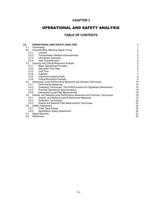 CHAPTER 3

                 OPERATIONAL AND SAFETY ANALYSIS
                                      TABLE OF CONTENTS


3.0      OPERATIONAL AND SAFETY ANALYSIS                                               1
   3.1 Terminology                                                                     1
   3.2 Characteristics Affecting Signal Timing                                         2
     3.2.1    Location                                                                 2
     3.2.2    Transportation Network Characteristics                                   2
     3.2.3    Intersection Geometry                                                    3
     3.2.4    User Characteristics                                                     4
   3.3 Capacity and Critical Movement Analysis                                         5
     3.3.1    Basic Operational Principles                                             5
     3.3.2    Saturation Flow Rate                                                     6
     3.3.3    Lost Time                                                                7
     3.3.4    Capacity                                                                 7
     3.3.5    Volume-to-Capacity Ratio                                                 8
     3.3.6    Critical Movement Analysis                                               9
   3.4 Intersection-Level Performance Measures and Analysis Techniques                14
     3.4.1    Performance Measures                                                    14
     3.4.2    Evaluation Techniques: The HCM Procedure for Signalized Intersections   15
     3.4.3    Practical Operational Approximations                                    16
     3.4.4    Intersection-Level Field Measurement                                    18
   3.5 Arterial- and Network-Level Performance Measures and Prediction Techniques     18
     3.5.1    Arterial- and Network-Level Performance Measures                        19
     3.5.2    Evaluation Techniques                                                   22
     3.5.3    Arterial and Network Field Measurement Techniques                       23
   3.6 Safety Assessment                                                              25
     3.6.1    Crash Data Review                                                       25
     3.6.2    Quantitative Safety Assessment                                          26
   3.7 Signal Warrants                                                                27
   3.8 References                                                                     29




                                                 3-i
 