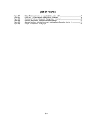 LIST OF FIGURES

Figure 3-1   Effect of intersection skew on signalized intersection width .......................................................4
Figure 3-2   Figure 3-2 Typical flow rates at a signalized movement. ...........................................................6
Figure 3-3   Illustration of volume and capacity of a signalized movement ....................................................8
Figure 3-4   Overview of signalized intersection analysis methods..............................................................10
Figure 3-5   Graphical summary of Critical Movement Analysis/Quick Estimation Method (1) ....................11
Figure 3-6   Sample travel time run result graph..........................................................................................24




                                                          3-iii
 