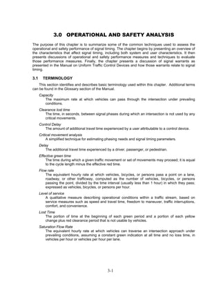 3.0 OPERATIONAL AND SAFETY ANALYSIS
The purpose of this chapter is to summarize some of the common techniques used to assess the
operational and safety performance of signal timing. The chapter begins by presenting an overview of
the characteristics that affect signal timing, including both system and user characteristics. It then
presents discussions of operational and safety performance measures and techniques to evaluate
those performance measures. Finally, the chapter presents a discussion of signal warrants as
presented in the Manual on Uniform Traffic Control Devices and how those warrants relate to signal
timing.

3.1     TERMINOLOGY
    This section identifies and describes basic terminology used within this chapter. Additional terms
can be found in the Glossary section of the Manual.
      Capacity
         The maximum rate at which vehicles can pass through the intersection under prevailing
         conditions.
      Clearance lost time
          The time, in seconds, between signal phases during which an intersection is not used by any
          critical movements.
      Control Delay
         The amount of additional travel time experienced by a user attributable to a control device.
      Critical movement analysis
           A simplified technique for estimating phasing needs and signal timing parameters.
      Delay
          The additional travel time experienced by a driver, passenger, or pedestrian.
      Effective green time
          The time during which a given traffic movement or set of movements may proceed; it is equal
          to the cycle length minus the effective red time.
      Flow rate
          The equivalent hourly rate at which vehicles, bicycles, or persons pass a point on a lane,
          roadway, or other trafficway, computed as the number of vehicles, bicycles, or persons
          passing the point, divided by the time interval (usually less than 1 hour) in which they pass;
          expressed as vehicles, bicycles, or persons per hour.
      Level of service
         A qualitative measure describing operational conditions within a traffic stream, based on
         service measures such as speed and travel time, freedom to maneuver, traffic interruptions,
         comfort, and convenience.
      Lost Time
          The portion of time at the beginning of each green period and a portion of each yellow
          change plus red clearance period that is not usable by vehicles.
      Saturation Flow Rate
          The equivalent hourly rate at which vehicles can traverse an intersection approach under
          prevailing conditions, assuming a constant green indication at all time and no loss time, in
          vehicles per hour or vehicles per hour per lane.




                                                 3-1
 