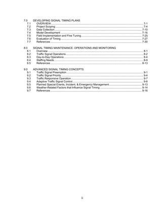 7.0    DEVELOPING SIGNAL TIMING PLANS
   7.1   OVERVIEW .............................................................................................................................. 7-1
   7.2   Project Scoping ........................................................................................................................ 7-4
   7.3   Data Collection ....................................................................................................................... 7-10
   7.4   Model Development ............................................................................................................... 7-16
   7.5   Field Implementation and Fine Tuning................................................................................... 7-25
   7.6   Evaluation of Timing............................................................................................................... 7-27
   7.7   References ............................................................................................................................. 7-30

8.0    SIGNAL TIMING MAINTENANCE: OPERATIONS AND MONITORING
   8.1   Overview .................................................................................................................................. 8-1
   8.2   Traffic Signal Operations.......................................................................................................... 8-2
   8.3   Day-to-Day Operations ............................................................................................................ 8-4
   8.4   Staffing Needs.......................................................................................................................... 8-9
   8.5   References ............................................................................................................................. 8-13

9.0    ADVANCED SIGNAL TIMING CONCEPTS
   9.1   Traffic Signal Preemption......................................................................................................... 9-1
   9.2   Traffic Signal Priority ................................................................................................................ 9-4
   9.3   Traffic Responsive Operation................................................................................................... 9-7
   9.4   Adaptive Traffic Signal Control................................................................................................. 9-8
   9.5   Planned Special Events, Incident, & Emergency Management............................................. 9-13
   9.6   Weather-Related Factors that Influence Signal Timing ......................................................... 9-14
   9.7   References ............................................................................................................................. 9-16




                                                                      ii
 