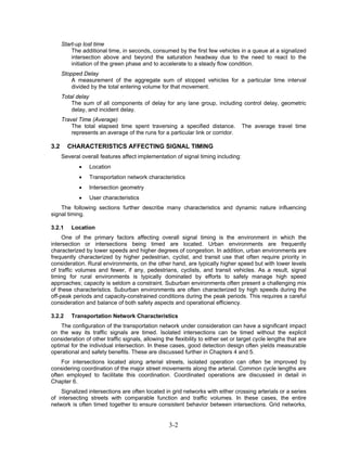 Start-up lost time
          The additional time, in seconds, consumed by the first few vehicles in a queue at a signalized
          intersection above and beyond the saturation headway due to the need to react to the
          initiation of the green phase and to accelerate to a steady flow condition.
      Stopped Delay
          A measurement of the aggregate sum of stopped vehicles for a particular time interval
          divided by the total entering volume for that movement.
      Total delay
          The sum of all components of delay for any lane group, including control delay, geometric
          delay, and incident delay.
      Travel Time (Average)
          The total elapsed time spent traversing a specified distance.            The average travel time
          represents an average of the runs for a particular link or corridor.

3.2     CHARACTERISTICS AFFECTING SIGNAL TIMING
      Several overall features affect implementation of signal timing including:
             •   Location
             •   Transportation network characteristics
             •   Intersection geometry
             •   User characteristics
    The following sections further describe many characteristics and dynamic nature influencing
signal timing.

3.2.1     Location
     One of the primary factors affecting overall signal timing is the environment in which the
intersection or intersections being timed are located. Urban environments are frequently
characterized by lower speeds and higher degrees of congestion. In addition, urban environments are
frequently characterized by higher pedestrian, cyclist, and transit use that often require priority in
consideration. Rural environments, on the other hand, are typically higher speed but with lower levels
of traffic volumes and fewer, if any, pedestrians, cyclists, and transit vehicles. As a result, signal
timing for rural environments is typically dominated by efforts to safely manage high speed
approaches; capacity is seldom a constraint. Suburban environments often present a challenging mix
of these characteristics. Suburban environments are often characterized by high speeds during the
off-peak periods and capacity-constrained conditions during the peak periods. This requires a careful
consideration and balance of both safety aspects and operational efficiency.

3.2.2     Transportation Network Characteristics
    The configuration of the transportation network under consideration can have a significant impact
on the way its traffic signals are timed. Isolated intersections can be timed without the explicit
consideration of other traffic signals, allowing the flexibility to either set or target cycle lengths that are
optimal for the individual intersection. In these cases, good detection design often yields measurable
operational and safety benefits. These are discussed further in Chapters 4 and 5.
    For intersections located along arterial streets, isolated operation can often be improved by
considering coordination of the major street movements along the arterial. Common cycle lengths are
often employed to facilitate this coordination. Coordinated operations are discussed in detail in
Chapter 6.
    Signalized intersections are often located in grid networks with either crossing arterials or a series
of intersecting streets with comparable function and traffic volumes. In these cases, the entire
network is often timed together to ensure consistent behavior between intersections. Grid networks,


                                                   3-2
 