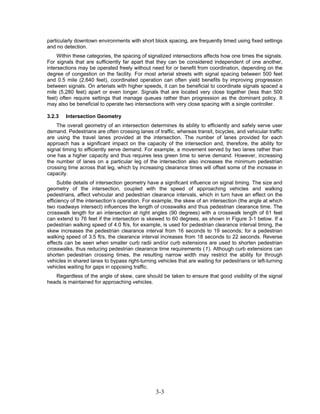 particularly downtown environments with short block spacing, are frequently timed using fixed settings
and no detection.
     Within these categories, the spacing of signalized intersections affects how one times the signals.
For signals that are sufficiently far apart that they can be considered independent of one another,
intersections may be operated freely without need for or benefit from coordination, depending on the
degree of congestion on the facility. For most arterial streets with signal spacing between 500 feet
and 0.5 mile (2,640 feet), coordinated operation can often yield benefits by improving progression
between signals. On arterials with higher speeds, it can be beneficial to coordinate signals spaced a
mile (5,280 feet) apart or even longer. Signals that are located very close together (less than 500
feet) often require settings that manage queues rather than progression as the dominant policy. It
may also be beneficial to operate two intersections with very close spacing with a single controller.

3.2.3   Intersection Geometry
    The overall geometry of an intersection determines its ability to efficiently and safely serve user
demand. Pedestrians are often crossing lanes of traffic, whereas transit, bicycles, and vehicular traffic
are using the travel lanes provided at the intersection. The number of lanes provided for each
approach has a significant impact on the capacity of the intersection and, therefore, the ability for
signal timing to efficiently serve demand. For example, a movement served by two lanes rather than
one has a higher capacity and thus requires less green time to serve demand. However, increasing
the number of lanes on a particular leg of the intersection also increases the minimum pedestrian
crossing time across that leg, which by increasing clearance times will offset some of the increase in
capacity.
     Subtle details of intersection geometry have a significant influence on signal timing. The size and
geometry of the intersection, coupled with the speed of approaching vehicles and walking
pedestrians, affect vehicular and pedestrian clearance intervals, which in turn have an effect on the
efficiency of the intersection’s operation. For example, the skew of an intersection (the angle at which
two roadways intersect) influences the length of crosswalks and thus pedestrian clearance time. The
crosswalk length for an intersection at right angles (90 degrees) with a crosswalk length of 61 feet
can extend to 76 feet if the intersection is skewed to 60 degrees, as shown in Figure 3-1 below. If a
pedestrian walking speed of 4.0 ft/s, for example, is used for pedestrian clearance interval timing, the
skew increases the pedestrian clearance interval from 16 seconds to 19 seconds; for a pedestrian
walking speed of 3.5 ft/s, the clearance interval increases from 18 seconds to 22 seconds. Reverse
effects can be seen when smaller curb radii and/or curb extensions are used to shorten pedestrian
crosswalks, thus reducing pedestrian clearance time requirements (1). Although curb extensions can
shorten pedestrian crossing times, the resulting narrow width may restrict the ability for through
vehicles in shared lanes to bypass right-turning vehicles that are waiting for pedestrians or left-turning
vehicles waiting for gaps in opposing traffic.
   Regardless of the angle of skew, care should be taken to ensure that good visibility of the signal
heads is maintained for approaching vehicles.




                                                3-3
 
