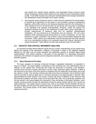 may benefit from special bicycle detection and associated bicycle minimum green
               timing. Emergency vehicle and/or transit use may justify the use of preemption and/or
               priority. Truck traffic requires accounting for reduced performance (longer acceleration
               and deceleration times) and larger size of heavy vehicles.
           •   User demand versus measured volume: Traffic demand represents the arrival pattern
               of vehicles at an intersection (or the system, if one considers a group of intersections
               together), while traffic volume is the measured departure rate from the intersection. If
               more vehicles arrive for a movement than can be served, the movement is considered
               to be operating over capacity (oversaturated). However, unless the analyst has
               measured demand arriving at the intersection through either queue observation or
               through measurement of departure rates from an upstream undersaturated
               intersection, the true demand at an intersection may be unknown. This can cause
               problems when developing signal timing plans for a given intersection, as one may
               add time to a given movement, only to have it used up by the latent demand for that
               movement. Traffic volume at an intersection may also be less than the traffic demand
               due to an overcapacity condition at an upstream signal that “starves” demand at the
               subject intersection. These effects are often best analyzed using microsimulation.

3.3     CAPACITY AND CRITICAL MOVEMENT ANALYSIS
    An important principle behind effective signal timing is a basic understanding of how signal timing
affects the capacity of the intersection. Capacity is discussed in detail in the Highway Capacity
Manual (2), but often only the basic elements are particularly relevant to practical signal timing
implementation. This section presents a discussion of the operation of a signalized intersection
movement, the definition of capacity and its component elements, and a discussion of techniques to
estimate capacity.

3.3.1    Basic Operational Principles
     The basic operation of vehicular movement through a signalized intersection is presented in
Figure 3-2 below. The signal display is presented on the horizontal axis, the instantaneous flow of
vehicles on the vertical axis. During the time while the movement is receiving a red indication,
vehicles arrive and form a queue, and there is no flow. Upon receiving a green indication, it takes a
few seconds for the driver of the first vehicle to recognize that the signal has turned green and to get
the vehicle in motion. The next few vehicles also take some time to accelerate. This is defined as the
start-up lost time or start-up delay and is commonly assumed to be approximately 2 seconds. After
approximately the fourth vehicle in the queue, the flow rate tends to stabilize at the maximum flow
rate that the conditions will allow, known as the saturation flow rate. This is generally sustained until
the last vehicle in the queue departs the intersection. Upon termination of the green indication, some
vehicles continue to pass through the intersection during the yellow change interval; this is known as
yellow extension. The usable amount of green time, that is, the duration of time between the end of
the start-up delay and the end of the yellow extension, is referred to as the effective green time for the
movement. The unused portion of the yellow change interval and red clearance interval is called
clearance lost time.




                                                3-5
 