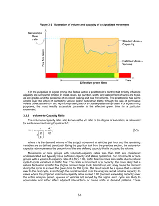 Figure 3-3 Illustration of volume and capacity of a signalized movement




    For the purposes of signal timing, the factors within a practitioner’s control that directly influence
capacity are somewhat limited. In most cases, the number, width, and assignment of lanes are fixed,
as are grades and the presence of on-street parking and bus movements. The practitioner has some
control over the effect of conflicting vehicle and/or pedestrian traffic through the use of permissive
versus protected left-turn and right-turn phasing and/or exclusive pedestrian phases. For signal timing
purposes, the most readily accessible parameter is the effective green time for a particular
movement.

3.3.5   Volume-to-Capacity Ratio
     The volume-to-capacity ratio, also known as the v/c ratio or the degree of saturation, is calculated
for each movement using Equation 3-3:
              v     vC
    v/c =         =    ,                                                                           (3-3)
             ⎛ g ⎞ sg
            s⎜ ⎟
             ⎝C ⎠
    where v is the demand volume of the subject movement in vehicles per hour and the remaining
variables are as defined previously. Using the graphical tool from the previous section, the volume-to-
capacity ratio represents the proportion of the area defining capacity that is occupied by volume.
    Movements or lane groups with volume-to-capacity ratios less than 0.85 are considered
undersaturated and typically have sufficient capacity and stable operations. For movements or lane
groups with a volume-to-capacity ratio of 0.85 to 1.00, traffic flow becomes less stable due to natural
cycle-to-cycle variations in traffic flow. The closer a movement is to capacity, the more likely that a
natural fluctuation in traffic flow (higher demand, large truck, timid driver, etc.) may cause the demand
during the cycle to exceed the green time for that cycle. The result would be a queue that is carried
over to the next cycle, even though the overall demand over the analysis period is below capacity. In
cases where the projected volume-to-capacity ratios exceed 1.00 (demand exceeding capacity) over
the entire analysis period, queues of vehicles not served by the signal each cycle are likely to
accumulate and either affect adjacent intersections or cause shifts in demand patterns. These




                                                3-8
 