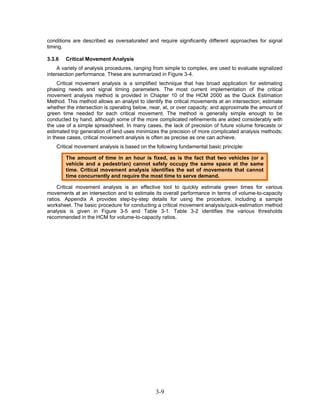 conditions are described as oversaturated and require significantly different approaches for signal
timing.

3.3.6   Critical Movement Analysis
     A variety of analysis procedures, ranging from simple to complex, are used to evaluate signalized
intersection performance. These are summarized in Figure 3-4.
     Critical movement analysis is a simplified technique that has broad application for estimating
phasing needs and signal timing parameters. The most current implementation of the critical
movement analysis method is provided in Chapter 10 of the HCM 2000 as the Quick Estimation
Method. This method allows an analyst to identify the critical movements at an intersection; estimate
whether the intersection is operating below, near, at, or over capacity; and approximate the amount of
green time needed for each critical movement. The method is generally simple enough to be
conducted by hand, although some of the more complicated refinements are aided considerably with
the use of a simple spreadsheet. In many cases, the lack of precision of future volume forecasts or
estimated trip generation of land uses minimizes the precision of more complicated analysis methods;
in these cases, critical movement analysis is often as precise as one can achieve.
    Critical movement analysis is based on the following fundamental basic principle:

        The amount of time in an hour is fixed, as is the fact that two vehicles (or a
        vehicle and a pedestrian) cannot safely occupy the same space at the same
        time. Critical movement analysis identifies the set of movements that cannot
        time concurrently and require the most time to serve demand.

     Critical movement analysis is an effective tool to quickly estimate green times for various
movements at an intersection and to estimate its overall performance in terms of volume-to-capacity
ratios. Appendix A provides step-by-step details for using the procedure, including a sample
worksheet. The basic procedure for conducting a critical movement analysis/quick-estimation method
analysis is given in Figure 3-5 and Table 3-1. Table 3-2 identifies the various thresholds
recommended in the HCM for volume-to-capacity ratios.




                                               3-9
 