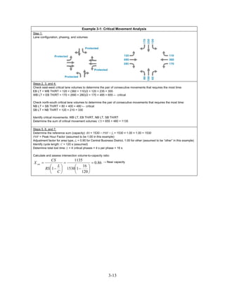 Example 3-1: Critical Movement Analysis
Step 1:
Lane configuration, phasing, and volumes:




Steps 2, 3, and 4:
Check east-west critical lane volumes to determine the pair of consecutive movements that requires the most time:
EB LT + WB TH/RT = 120 + (360 + 110)/2 = 120 + 235 = 355
WB LT + EB TH/RT = 170 + (690 + 280)/2 = 170 + 485 = 655 ← critical

Check north-south critical lane volumes to determine the pair of consecutive movements that requires the most time:
NB LT + SB TH/RT = 80 + 400 = 480 ← critical
SB LT + NB TH/RT = 120 + 210 = 330

Identify critical movements: WB LT, EB TH/RT, NB LT, SB TH/RT
Determine the sum of critical movement volumes: CS = 655 + 480 = 1135

Steps 5, 6, and 7:
Determine the reference sum (capacity): RS = 1530 × PHF × fa = 1530 × 1.00 × 1.00 = 1530
PHF = Peak Hour Factor (assumed to be 1.00 in this example)
Adjustment factor for area type, fa = 0.90 for Central Business District, 1.00 for other (assumed to be “other” in this example)
Identify cycle length: C = 120 s (assumed)
Determine total lost time: L = 4 critical phases × 4 s per phase = 16 s

Calculate and assess intersection volume-to-capacity ratio:
             CS        1135
X cm =            =              = 0.86                → Near capacity
            ⎛ L⎞       ⎛    16 ⎞
         RS ⎜1 − ⎟ 1530⎜1 −    ⎟
            ⎝ C⎠       ⎝ 120 ⎠




                                                           3-13
 