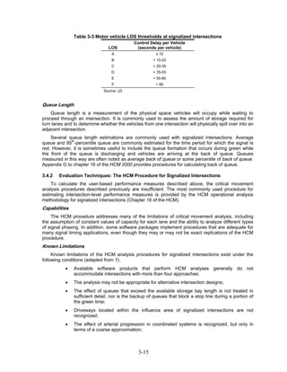 Table 3-3 Motor vehicle LOS thresholds at signalized intersections
                                             Control Delay per Vehicle
                                 LOS          (seconds per vehicle)
                                  A                     ≤ 10
                                  B                    > 10-20
                                  C                    > 20-35
                                  D                    > 35-55
                                  E                    > 55-80
                                  F                     > 80
                              Source: (2)


Queue Length
    Queue length is a measurement of the physical space vehicles will occupy while waiting to
proceed through an intersection. It is commonly used to assess the amount of storage required for
turn lanes and to determine whether the vehicles from one intersection will physically spill over into an
adjacent intersection.
    Several queue length estimations are commonly used with signalized intersections. Average
queue and 95th-percentile queue are commonly estimated for the time period for which the signal is
red. However, it is sometimes useful to include the queue formation that occurs during green while
the front of the queue is discharging and vehicles are arriving at the back of queue. Queues
measured in this way are often noted as average back of queue or some percentile of back of queue.
Appendix G to chapter 16 of the HCM 2000 provides procedures for calculating back of queue.

3.4.2   Evaluation Techniques: The HCM Procedure for Signalized Intersections
    To calculate the user-based performance measures described above, the critical movement
analysis procedures described previously are insufficient. The most commonly used procedure for
estimating intersection-level performance measures is provided by the HCM operational analysis
methodology for signalized intersections (Chapter 16 of the HCM).
Capabilities
    The HCM procedure addresses many of the limitations of critical movement analysis, including
the assumption of constant values of capacity for each lane and the ability to analyze different types
of signal phasing. In addition, some software packages implement procedures that are adequate for
many signal timing applications, even though they may or may not be exact replications of the HCM
procedure.
Known Limitations
     Known limitations of the HCM analysis procedures for signalized intersections exist under the
following conditions (adapted from 1):
           •   Available software products that perform HCM analyses generally do not
               accommodate intersections with more than four approaches;
           •   The analysis may not be appropriate for alternative intersection designs;
           •   The effect of queues that exceed the available storage bay length is not treated in
               sufficient detail, nor is the backup of queues that block a stop line during a portion of
               the green time;
           •   Driveways located within the influence area of signalized intersections are not
               recognized;
           •   The effect of arterial progression in coordinated systems is recognized, but only in
               terms of a coarse approximation;



                                               3-15
 