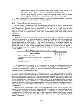 •    Heterogeneous effects on individual lanes within multilane lane groups (e.g.,
                downstream taper, freeway on-ramp, driveways) are not recognized; and
           •    The procedure accounts for right turns on red by reducing the right-turn volume
                without regard to when the turns can actually be made within the signal cycle.
    If any of these conditions exist, it may be necessary to proceed to arterial models or to simulation
discussed in the next section to obtain a more accurate analysis.

3.4.3   Practical Operational Approximations
    In many cases, a variety of practical approximations can be used at varying stages in signal
timing development. Some practitioners often rely primarily on these practical approximations and
then observe and fine-tune their implementation in the field. In all cases, these practical
approximations are often simple enough to be calculated in one’s head, thus providing a method
ready to be used in the field or as a quick check on calculations done using more advanced
techniques.
Cycle length
    At a planning level, it is common to assume a cycle length for a given intersection to estimate its
capacity performance. If the cycle length for an intersection is unknown, common planning-level
assumptions for cycle length based on the complexity of the intersection are given in Table 3-4.
These assumptions do not account for cycle length requirements for coordinated operation (see
Chapter 6), nor do they account for the ability for actuated intersections to vary the effective cycle
length from cycle to cycle. These approximations, however, are useful in the procedures for
estimating approximate queue lengths and for identifying whether a movement is substantially under
or over capacity.
                           Table 3-4 Planning-level cycle length assumptions
                                                                                       Commonly Assumed
                                   Signal Complexity
                                                                                         Cycle Length (s)
          Permissive left turns on both streets                                                60
          Protected left-turns, protected-permissive left turns, or split phasing on           90
          one street
          Protected left-turns, protected-permissive left turn phasing, and/or split          120
          phasing on both streets


    If an analysis is to be completed for an intersection in an existing coordinated system, the user
should use the current cycle length. Choosing a different cycle length would require changing the
coordinated plan for adjacent intersections and could have implications throughout the system.
Average and 95th-Percentile Green Time
    Green time for individual movements can be approximated in many cases through estimating the
number of vehicles per lane expected to be served in a given cycle and then setting an appropriate
green time to serve that amount of traffic. This technique is useful for estimating green times for minor
movements for which queue clearance is the primary objective and there is no intention to hold green
time for vehicles to arrive and depart on green as one might do for coordinated through movements.
For movements also serving pedestrians (e.g., minor-street through movements), this technique can
provide an estimate of green time needed for cycles in which no pedestrian calls are placed, but it
does not account for the additional time that may be required to provide pedestrian walk and
clearance time.
    The process for estimating the average queue length for each cycle is given in Equation 3-4. It
makes the simplifying and conservative assumption that the movement is timed so that all arriving
vehicles for the movement arrive on red and that there is no residual queue at the end of the green.
This assumption is realistic if the green time for the movement is a small percentage of the cycle
length (e.g., less than 10 to 15 percent of the cycle) and thus would not apply to particularly high-
volume movements.


                                                         3-16
 