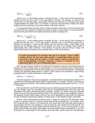 v
    Queue avg =                                                                                  (3-4)
                  3600 C
    where Queueavg is the average queue in vehicles per lane; v is the volume of the movement in
vehicles per hour per lane, and C is the cycle length in seconds. For example, a volume of 150
vehicles per hour per lane under a cycle length of 90 seconds will result in an average queue length
of approximately 150 / (3600 / 90) = 3.75 vehicles. If using this value for timing or design, this queue
length should be rounded up to the nearest vehicle, in this case 4 vehicles.
    For movements where the green time is a larger proportion of the cycle, the above formula does
not account for the proportion of vehicles that arrive on green. In these cases, it is more accurate to
account for the green time for the subject movement as shown in Equation 3-5.
                       v
    Queueavg =                                                                                   (3-5)
                  3600 (C − g )
    where Queueavg is the average queue in vehicles per lane; v is the volume of the movement in
vehicles per hour per lane, C is the cycle length in seconds, and g is the effective green time in
seconds. For example, a volume of 300 vehicles per hour per lane under a cycle length of 90
seconds and an effective green time of 20 seconds will result in an average queue length of
approximately 300 / (3600 / (90-20)) = 5.83 vehicles. If using this value for timing or design, this
queue length should be rounded up to the nearest vehicle, in this case 6 vehicles.


        A useful approximation for saturation flow rate is to assume a value of 1800
        vehicles per hour for each lane, which results in a numerically simple value of
        2 seconds of green time per vehicle. It is also useful to assume a startup lost
        time of approximately 2 seconds. Therefore, a queue of 4 vehicles can be
        assumed to take 2 + (4 × 2) = 10 seconds to clear.

    One may use a Poisson distribution to estimate 95th-percentile queue from the average queue. In
practice, the 95th-percentile queue is approximately 1.6 times the average queue for high-volume
movements to approximately 2.0 times the average queue for low-volume movements. The following
practical and simplifying approximation is useful in many cases for the purposes of signal timing,
recognizing that it is overly conservative in some cases:

    Queue 95th ≈ 2 ⋅ Queue avg                                                                   (3-6)

    Using the example in the previous paragraph, a movement with an average queue length of 3.75
vehicles has a 95th-percentile queue length of approximately 7.5 vehicles, rounded up for timing or
design purposes to 8 vehicles. This movement would need a 95th-percentile green time of 2 + (8 × 2)
= 18 seconds.
    Some practitioners use the 95th-percentile queue for estimating green time for protected left turns
and the average queue for estimating green time for protected-permissive left turns under the
assumption that under protected-permissive operation, vehicles not served during the protected
phase can be served during the permissive phase. This depends in part on the availability of gaps in
the opposing through vehicle stream and thus may not be applicable in cases where the opposing
through movement is approaching capacity. In these cases, a more detailed analysis is advisable.
    Another useful planning-level procedure used in design for estimating 95th-percentile queue
length is to assume a value of 1 foot per vehicle being served during the hour. For example, a left-
turn movement with a volume of 150 vehicles per hour would have a 95th-percentile queue length of
approximately 150 feet. This procedure is most accurate for cycle lengths around 90 seconds. For
shorter cycle lengths, the queue length should be shortened (e.g., by 10 to 20 percent for a cycle
length of 60 seconds); for longer cycle lengths, the queue length should be extended (e.g., by 10 to
20 percent for a cycle length of 120 seconds). One could then use the value from this estimation


                                               3-17
 