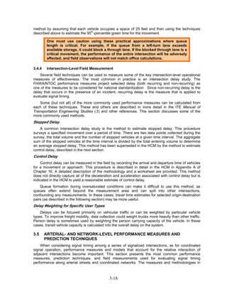 method by assuming that each vehicle occupies a space of 25 feet and then using the techniques
described above to estimate the 95th-percentile green time for the movement.

         One must use caution using these practical approximations where queue
         length is critical. For example, if the queue from a left-turn lane exceeds
         available storage, it could block a through lane. If the blocked through lane is a
         critical movement, the performance of the entire intersection will be adversely
         affected, and field observations will not match office calculations.

3.4.4    Intersection-Level Field Measurement
    Several field techniques can be used to measure some of the key intersection-level operational
measures of effectiveness. The most common in practice is an intersection delay study. The
FHWA/NTOC performance measures project selected delay (both recurring and non-recurring) as
one of the measures to be considered for national standardization. Since non-recurring delay is the
delay that occurs in the presence of an incident, recurring delay is the measure that is applied to
evaluate signal timing.
    Some (but not all) of the more commonly used performance measures can be calculated from
each of these techniques. These and others are described in more detail in the ITE Manual of
Transportation Engineering Studies (3) and other references. This section discusses some of the
more commonly used methods.
Stopped Delay
    A common intersection delay study is the method to estimate stopped delay. This procedure
surveys a specified movement over a period of time. There are two data points collected during the
survey, the total volume and the number of stopped vehicles at a given time interval. The aggregate
sum of the stopped vehicles at the time interval is divided by the total entering volume to determine
an average stopped delay. This method has been superseded in the HCM by the method to estimate
control delay, described in the next section.
Control Delay
    Control delay can be measured in the field by recording the arrival and departure time of vehicles
for a movement or approach. This procedure is described in detail in the HCM in Appendix A of
Chapter 16. A detailed description of the methodology and a worksheet are provided. This method
does not directly capture all of the deceleration and acceleration associated with control delay but is
indicated in the HCM to yield a reasonable estimate of control delay.
    Queue formation during oversaturated conditions can make it difficult to use this method, as
queues often extend beyond the measurement area and can spill into other intersections,
confounding any measurements. In these cases, travel time estimates for selected origin-destination
pairs (as described in the following section) may be more useful.
Delay Weighting for Specific User Types
    Delays can be focused primarily on vehicular traffic or can be weighted by particular vehicle
types. To improve freight mobility, data collection could weight trucks more heavily than other traffic.
Person delay is sometimes used by weighting the person carrying capacity of the vehicle. In these
cases, transit vehicle capacity is calculated into the overall delay on the system.

3.5     ARTERIAL- AND NETWORK-LEVEL PERFORMANCE MEASURES AND
        PREDICTION TECHNIQUES
    When considering signal timing among a series of signalized intersections, as for coordinated
signal operation, performance measures and models that account for the relative interaction of
adjacent intersections become important. This section presents the most common performance
measures, prediction techniques, and field measurements used for evaluating signal timing
performance along arterial streets and coordinated networks. The measures and methodologies in



                                               3-18
 