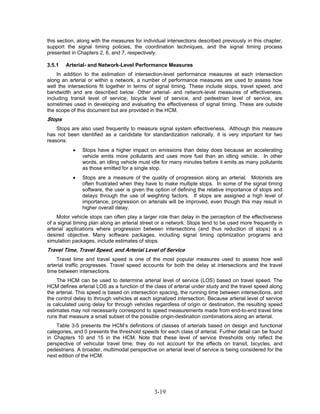 this section, along with the measures for individual intersections described previously in this chapter,
support the signal timing policies, the coordination techniques, and the signal timing process
presented in Chapters 2, 6, and 7, respectively.

3.5.1   Arterial- and Network-Level Performance Measures
     In addition to the estimation of intersection-level performance measures at each intersection
along an arterial or within a network, a number of performance measures are used to assess how
well the intersections fit together in terms of signal timing. These include stops, travel speed, and
bandwidth and are described below. Other arterial- and network-level measures of effectiveness,
including transit level of service, bicycle level of service, and pedestrian level of service, are
sometimes used in developing and evaluating the effectiveness of signal timing. These are outside
the scope of this document but are provided in the HCM.
Stops
    Stops are also used frequently to measure signal system effectiveness. Although this measure
has not been identified as a candidate for standardization nationally, it is very important for two
reasons:
           •   Stops have a higher impact on emissions than delay does because an accelerating
               vehicle emits more pollutants and uses more fuel than an idling vehicle. In other
               words, an idling vehicle must idle for many minutes before it emits as many pollutants
               as those emitted for a single stop.
           •   Stops are a measure of the quality of progression along an arterial. Motorists are
               often frustrated when they have to make multiple stops. In some of the signal timing
               software, the user is given the option of defining the relative importance of stops and
               delays through the use of weighting factors. If stops are assigned a high level of
               importance, progression on arterials will be improved, even though this may result in
               higher overall delay.
    Motor vehicle stops can often play a larger role than delay in the perception of the effectiveness
of a signal timing plan along an arterial street or a network. Stops tend to be used more frequently in
arterial applications where progression between intersections (and thus reduction of stops) is a
desired objective. Many software packages, including signal timing optimization programs and
simulation packages, include estimates of stops.
Travel Time, Travel Speed, and Arterial Level of Service
    Travel time and travel speed is one of the most popular measures used to assess how well
arterial traffic progresses. Travel speed accounts for both the delay at intersections and the travel
time between intersections.
    The HCM can be used to determine arterial level of service (LOS) based on travel speed. The
HCM defines arterial LOS as a function of the class of arterial under study and the travel speed along
the arterial. This speed is based on intersection spacing, the running time between intersections, and
the control delay to through vehicles at each signalized intersection. Because arterial level of service
is calculated using delay for through vehicles regardless of origin or destination, the resulting speed
estimates may not necessarily correspond to speed measurements made from end-to-end travel time
runs that measure a small subset of the possible origin-destination combinations along an arterial.
    Table 3-5 presents the HCM’s definitions of classes of arterials based on design and functional
categories, and 0 presents the threshold speeds for each class of arterial. Further detail can be found
in Chapters 10 and 15 in the HCM. Note that these level of service thresholds only reflect the
perspective of vehicular travel time; they do not account for the effects on transit, bicycles, and
pedestrians. A broader, multimodal perspective on arterial level of service is being considered for the
next edition of the HCM.




                                               3-19
 