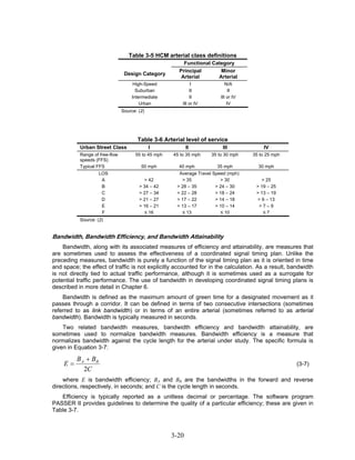 Table 3-5 HCM arterial class definitions
                                                          Functional Category
                                                        Principal       Minor
                                 Design Category
                                                         Arterial      Arterial
                                     High-Speed                  I             N/A
                                       Suburban                 II               II
                                     Intermediate               II          III or IV
                                         Urban              III or IV           IV
                                Source: (2)




                                       Table 3-6 Arterial level of service
           Urban Street Class                 I              II              III            IV
           Range of free-flow         55 to 45 mph    45 to 35 mph      35 to 30 mph    35 to 25 mph
           speeds (FFS)
           Typical FFS                   50 mph         40 mph            35 mph          30 mph
                     LOS                                Average Travel Speed (mph)
                      A                   > 42           > 35             > 30             > 25
                      B                 > 34 – 42      > 28 – 35        > 24 – 30        > 19 – 25
                      C                 > 27 – 34      > 22 – 28        > 18 – 24        > 13 – 19
                      D                 > 21 – 27      > 17 – 22        > 14 – 18        > 9 – 13
                      E                 > 16 – 21      > 13 – 17        > 10 – 14         >7–9
                      F                   ≤ 16           ≤ 13             ≤ 10              ≤7
           Source: (2)


Bandwidth, Bandwidth Efficiency, and Bandwidth Attainability
    Bandwidth, along with its associated measures of efficiency and attainability, are measures that
are sometimes used to assess the effectiveness of a coordinated signal timing plan. Unlike the
preceding measures, bandwidth is purely a function of the signal timing plan as it is oriented in time
and space; the effect of traffic is not explicitly accounted for in the calculation. As a result, bandwidth
is not directly tied to actual traffic performance, although it is sometimes used as a surrogate for
potential traffic performance. The use of bandwidth in developing coordinated signal timing plans is
described in more detail in Chapter 6.
    Bandwidth is defined as the maximum amount of green time for a designated movement as it
passes through a corridor. It can be defined in terms of two consecutive intersections (sometimes
referred to as link bandwidth) or in terms of an entire arterial (sometimes referred to as arterial
bandwidth). Bandwidth is typically measured in seconds.
    Two related bandwidth measures, bandwidth efficiency and bandwidth attainability, are
sometimes used to normalize bandwidth measures. Bandwidth efficiency is a measure that
normalizes bandwidth against the cycle length for the arterial under study. The specific formula is
given in Equation 3-7:

          B A + BB
    E=                                                                                                 (3-7)
             2C
    where E is bandwidth efficiency; BA and BB are the bandwidths in the forward and reverse
                                                  B     B




directions, respectively, in seconds; and C is the cycle length in seconds.
   Efficiency is typically reported as a unitless decimal or percentage. The software program
PASSER II provides guidelines to determine the quality of a particular efficiency; these are given in
Table 3-7.



                                                      3-20
 