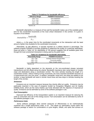 Table 3-7 Guidelines for bandwidth efficiency
                         Efficiency Range         PASSER II Assessment
                              0.00 – 0.12               Poor progression.
                              0.13 – 0.24                Fair progression.
                              0.25 – 0.36               Good progression.
                              0.37 – 1.00               Great progression.
                        Source: (4)


    Bandwidth attainability is a measure of how well the bandwidth makes use of the available green
time for the coordinated movements at the most critical intersection in the corridor. It is given in
Equation 3-8 as follows:
                       bandwidth
    Attainabil ity =                                                                            (3-8)
                          g crit
   where gcrit is the green time for the coordinated movements at the intersection with the least
amount of green time available for the coordinated movements.
    Attainability, as with efficiency, is typically reported as a unitless decimal or percentage. The
software program PASSER II provides guidelines to determine the quality of a particular attainability;
these are given in Table 3-8. An attainability of 100 percent suggests that all available green time
through the most constrained intersection is being used by the green band.
                           Table 3-8 Guidelines for bandwidth attainability
                       Attainability Range            PASSER II Guidance
                            1.00 – 0.99         Increase minimum through phase.
                            0.99 – 0.70                Fine-tuning needed.
                            0.69 – 0.00              Major changes needed.
                    Source: (4)


     Bandwidth is highly dependent on the demands on the non-coordinated phases (actuated
intersections) and the offsets along the arterial. Bandwidth importance also varies based on traveler
origin and destinations along a coordinated corridor. The more vehicles traveling the length of a
coordinated corridor, without making turning movements, the more important bandwidth becomes as
a measurement tool, and vice versa. In addition, bandwidth, travel time, and stops are related to one
another; a large bandwidth will result in shorter travel times and less stops to vehicles traveling the
length of the corridor.
Emissions
    Emissions are an important measure because they directly affect air quality. Emissions may be
particularly important in the case of programs funded by Congestion Mitigation and Air Quality
(CMAQ) funds, which (as the name implies) use funds allocated with the objective of improved air
quality. Emissions can be estimated by some of the software packages in use.
Fuel Consumption
    Improved fuel efficiency of the transportation system is an important measure for reducing the
costs to consumers and use of this energy source. Fuel consumption can be estimated by some of
the software packages in use.
Performance Index
     Some software packages allow several measures of effectiveness to be mathematically
combined into a single performance index, or PI. This allows an optimization routine within the
software package to search for combinations of cycle lengths, offsets, and splits that achieve an



                                               3-21
 