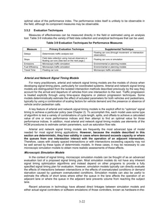 optimal value of the performance index. The performance index itself is unlikely to be observable in
the field, although its component measures may be observable.

3.5.2     Evaluation Techniques
     Measures of effectiveness can be measured directly in the field or estimated using an analysis
tool. Table 3-9 indicates the variety of field data collection and analytical techniques that can be used.
                      Table 3-9 Evaluation Techniques for Performance Measures

   Measure               Primary Evaluation Technique                           Supplemental Technique
                                                                    Floating car runs (through movement or intersection
Delays            Deterministic traffic analysis tool
                                                                    observation)
                  Field data collection using manual observers or
Stops                                                               Floating car runs or simulation
                  floating car runs (See text on the next page.)
Emissions         Microscopic traffic simulation                    Environmental or planning models
Fuel Efficiency   Microscopic traffic simulation                    Environmental or planning models
Travel Time       Floating car runs                                 Microscopic traffic simulation


Arterial and Network Signal Timing Models
     For many practitioners, arterial and network signal timing models are the models of choice when
developing signal timing plans, particularly for coordinated systems. Arterial and network signal timing
models are distinguished from the isolated intersection methods described previously by the way they
account for the arrival and departure of vehicles from one intersection to the next. Traffic progression
is treated explicitly through using time-space diagrams or platoon progression techniques. Some
models deterministically estimate the effect of actuated parameters for both vehicles and pedestrians,
typically by using a combination of scaling factors for vehicle demand and the presence or absence of
vehicle and/or pedestrian calls.
     A key feature of arterial and network signal timing models is the explicit effort to “optimize” signal
timing to achieve a particular policy (see Chapter 2). To accomplish this, each model uses some type
of algorithm to test a variety of combinations of cycle length, splits, and offsets to achieve a calculated
value of one or more performance indices and then attempt to find an optimal value for those
performance indices. In addition, most arterial and network signal timing models use elements of the
HCM procedures to estimate certain parameters, such as saturation flow rate.
    Arterial and network signal timing models are frequently the most advanced type of model
needed for most signal timing applications. However, because the models described in this
section are deterministic, they lose validity in cases where demand exceeds capacity or where
the queues from one intersection interact with the operation of an adjacent intersection.
Therefore, cases with closely spaced intersections or with intersections exceeding capacity may not
be well served by these types of deterministic models. In these cases, it may be necessary to use
microscopic simulation models to obtain more realistic assessments of these effects.
Microscopic Simulation Models
    In the context of signal timing, microscopic simulation models can be thought of as an advanced
evaluation tool of a proposed signal timing plan. Most simulation models do not have any inherent
signal timing optimization algorithms and instead depend on other programs to provide a fully
specified signal timing plan for evaluation. However, simulation models typically can directly evaluate
the effects of interactions between intersections or the effects of oversaturated conditions or demand
starvation caused by upstream oversaturated conditions. Simulation models can also be useful to
estimate the effects of short lanes where either the queue in the lane affects the operation of an
adjacent lane or where the queue in the adjacent lane prevents volume from reaching the subject
lane.
    Recent advances in technology have allowed direct linkages between simulation models and
either actual signal controllers or software emulations of those controllers, known as hardware-in-the-



                                                        3-22
 