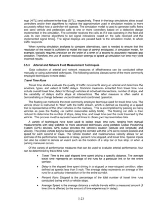 loop (HITL) and software-in-the-loop (SITL), respectively. These in-the-loop simulations allow actual
controllers and/or their algorithms to replace the approximation used in simulation models to more
accurately reflect how a controller will operate. The simulation model is used to generate traffic flows
and send vehicle and pedestrian calls to one or more controllers based on a detection design
implemented in the simulation. The controller receives the calls as if it was operating in the field and
uses its own internal algorithms to set signal indications based on the calls received and the
implemented signal timing. The signal displays are passed back to the simulation model, to which
traffic responds.
    When running simulation analyses to compare alternatives, care is needed to ensure that the
resolution of the model is sufficient to model the type of control anticipated. A simulation model, for
example, typically requires precision on the order of a tenth of a second to accurately replicate gap
detection. Therefore, the use of coarser resolution settings to speed up simulation run time may yield
incorrect results.

3.5.3   Arterial and Network Field Measurement Techniques
    Data collection of arterial and network measures of effectiveness can be conducted either
manually or using automated techniques. The following sections discuss some of the more commonly
employed techniques in more detail.
Travel Time Runs
     Travel time studies evaluate the quality of traffic movements along an arterial and determine the
locations, types, and extent of traffic delays. Common measures extracted from travel time runs
include overall travel time, delay for through vehicles at individual intersections, number of stops, and
the variability of delays and/or stops at intersections. The latter measure is often useful in
demonstrating a change between uncoordinated and coordinated operation.
    The floating car method is the most commonly employed technique used for travel time runs. The
vehicle driver is instructed to “float” with the traffic stream, which is defined as traveling at a speed
that is representative of the other vehicles on the roadway. This is accomplished by passing as many
vehicles as pass the floating car (within reasonable safety limits). The floating car data is then
reduced to determine the number of stops, delay time, and travel time over the route traversed by the
vehicle. This process must be repeated several times to obtain good representative data.
    A variety of techniques have been used to collect travel time runs, ranging from manual
measurements with stop watches to more advanced techniques using portable Global Positioning
System (GPS) devices. GPS output provides the vehicle’s location (latitude and longitude) and
velocity. The probe vehicle begins traveling along the corridor with the GPS set to record position and
speed for each second of travel. The vehicle location and instantaneous velocity allows for an
estimate of the performance measures of delay, percent runs stopped, and travel time. Special inputs
can also be coded to denote an event such as the location of a stop bar or bus stop, or when a
parking maneuver occurs.
    Of the variety of performance measures that can be used to evaluate arterial performance, four
can be determined by travel time runs:
           •   Travel Time is the total elapsed time spent driving a specific distance. The average
               travel time represents an average of the runs for a particular link or for the entire
               corridor.
           •   Delay is the elapsed time spent driving in a stopped or near-stopped condition, often
               defined as speeds less than 5 mph. The average delay represents an average of the
               runs for a particular intersection or for the entire corridor.
           •   Percent Runs Stopped is the percentage of the total number of travel time runs
               conducted during which a vehicle stops.
           •   Average Speed is the average distance a vehicle travels within a measured amount of
               time (this is affected by the amount of time experienced in delay).


                                               3-23
 