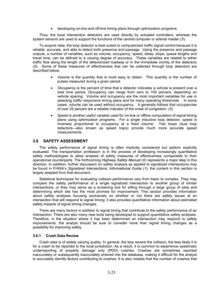 •   developing on-line and off-line timing plans through optimization programs.
    Thus, the local intersection detectors are used directly by actuated controllers, whereas the
system sensors are used to support the functions of the central computer or arterial master (5).
     To acquire data, the loop detector is best suited to computerized traffic signal control because it is
reliable, accurate, and able to detect both presence and passage. Using the presence and passage
outputs, a number of variables, such as volume, occupancy, speed, delay, stops, queue lengths and
travel time, can be defined to a varying degree of accuracy. These variables are related to either
traffic flow along the length of the detectorized roadway or in the immediate vicinity of the detectors
(5). Some of these measures of effectiveness that can be collected through loop detectors are
described below.
            •   Volume is the quantity that is most easy to obtain. This quantity is the number of
                pulses measured during a given period.
            •   Occupancy is the percent of time that a detector indicates a vehicle is present over a
                total time period. Occupancy can range from zero to 100 percent, depending on
                vehicle spacing. Volume and occupancy are the most important variables for use in
                selecting traffic responsive timing plans and for many operating thresholds. In some
                cases, volume can be used without occupancy. It generally follows that occupancies
                of over 25 percent are a reliable indicator of the onset of congestion. (5)
            •   Speed is another useful variable used for on-line or offline computation of signal timing
                plans using optimization programs. For a single inductive loop detector, speed is
                inversely proportional to occupancy at a fixed volume. Two loops (dual loop
                detectors—also known as speed traps) provide much more accurate speed
                measurements.

3.6     SAFETY ASSESSMENT
    The safety performance of signal timing is often implicitly considered but seldom explicitly
evaluated. The transportation profession is in the process of developing increasingly quantitative
safety methodologies to allow analysis of safety measures of effectiveness comparable to their
operational counterparts. The forthcoming Highway Safety Manual (6) represents a major step in this
direction. In addition, further discussion on safety analysis as applied to signalized intersections may
be found in FHWA’s Signalized Intersections: Informational Guide (1); the content in this section is
largely adapted from that document.
     Statistical techniques for evaluating collision performance vary from basic to complex. They may
compare the safety performance of a single signalized intersection to another group of similar
intersections, or they may serve as a screening tool for sifting through a large group of sites and
determining which site has the most promise for improvement. This section provides information
about safety analyses focusing exclusively on whether or not there are safety issues at an
intersection that will respond to signal timing; it also provides quantitative information about estimated
safety impacts of signal timing changes.
     There are many factors in addition to signal timing that contribute to the safety performance of an
intersection. There are also many new tools being developed to support quantitative safety analyses.
Therefore, in the situation where it has been determined an intersection may respond to safety
improvements, the analyst should be sure to consider more than signal timing changes as a
possibility for improving safety.

3.6.1    Crash Data Review
     Crash data is of widely varying quality. In general, the less severe the collision, the less likely it is
for a crash to be reported to the local jurisdiction. As a result, it is common to experience systematic
underreporting of property damage only (PDO) crashes. Crashes are sometimes reported
inaccurately or subsequently inaccurately entered into the database, making it difficult for the analyst
to accurately identify factors contributing to crashes. It is also notable that the number of crashes that


                                                  3-25
 