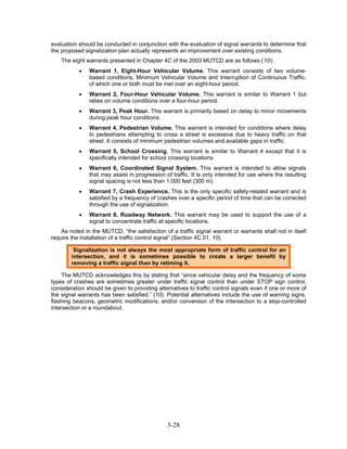 evaluation should be conducted in conjunction with the evaluation of signal warrants to determine that
the proposed signalization plan actually represents an improvement over existing conditions.
    The eight warrants presented in Chapter 4C of the 2003 MUTCD are as follows (10):
           •   Warrant 1, Eight-Hour Vehicular Volume. This warrant consists of two volume-
               based conditions, Minimum Vehicular Volume and Interruption of Continuous Traffic,
               of which one or both must be met over an eight-hour period.
           •   Warrant 2, Four-Hour Vehicular Volume. This warrant is similar to Warrant 1 but
               relies on volume conditions over a four-hour period.
           •   Warrant 3, Peak Hour. This warrant is primarily based on delay to minor movements
               during peak hour conditions.
           •   Warrant 4, Pedestrian Volume. This warrant is intended for conditions where delay
               to pedestrians attempting to cross a street is excessive due to heavy traffic on that
               street. It consists of minimum pedestrian volumes and available gaps in traffic.
           •   Warrant 5, School Crossing. This warrant is similar to Warrant 4 except that it is
               specifically intended for school crossing locations.
           •   Warrant 6, Coordinated Signal System. This warrant is intended to allow signals
               that may assist in progression of traffic. It is only intended for use where the resulting
               signal spacing is not less than 1,000 feet (300 m).
           •   Warrant 7, Crash Experience. This is the only specific safety-related warrant and is
               satisfied by a frequency of crashes over a specific period of time that can be corrected
               through the use of signalization.
           •   Warrant 8, Roadway Network. This warrant may be used to support the use of a
               signal to concentrate traffic at specific locations.
    As noted in the MUTCD, “the satisfaction of a traffic signal warrant or warrants shall not in itself
require the installation of a traffic control signal” (Section 4C.01, 10).

         Signalization is not always the most appropriate form of traffic control for an
        intersection, and it is sometimes possible to create a larger benefit by
        removing a traffic signal than by retiming it.

     The MUTCD acknowledges this by stating that “since vehicular delay and the frequency of some
types of crashes are sometimes greater under traffic signal control than under STOP sign control,
consideration should be given to providing alternatives to traffic control signals even if one or more of
the signal warrants has been satisfied.” (10). Potential alternatives include the use of warning signs,
flashing beacons, geometric modifications, and/or conversion of the intersection to a stop-controlled
intersection or a roundabout.




                                               3-28
 