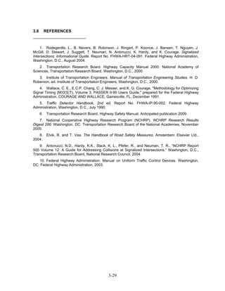 3.8     REFERENCES



    1. Rodegerdts, L., B. Nevers, B. Robinson, J. Ringert, P. Koonce, J. Bansen, T. Nguyen, J.
McGill, D. Stewart, J. Suggett, T. Neuman, N. Antonucci, K. Hardy, and K. Courage. Signalized
Intersections: Informational Guide. Report No. FHWA-HRT-04-091. Federal Highway Administration,
Washington, D.C., August 2004.
    2. Transportation Research Board. Highway Capacity Manual 2000. National Academy of
Sciences, Transportation Research Board, Washington, D.C., 2000.
   3. Institute of Transportation Engineers. Manual of Transportation Engineering Studies. H. D.
Roberson, ed. Institute of Transportation Engineers, Washington, D.C., 2000.
    4. Wallace, C. E., E.C.P. Chang, C. J. Messer, and K. G. Courage, "Methodology for Optimizing
Signal Timing (M¦O¦S¦T), Volume 3: PASSER II-90 Users Guide," prepared for the Federal Highway
Administration, COURAGE AND WALLACE, Gainesville, FL, December 1991.
   5. Traffic Detector Handbook, 2nd ed. Report No. FHWA-IP-90-002. Federal Highway
Administration, Washington, D.C., July 1990.
      6. Transportation Research Board. Highway Safety Manual. Anticipated publication 2009.
    7. National Cooperative Highway Research Program (NCHRP). NCHRP Research Results
Digest 299. Washington, DC: Transportation Research Board of the National Academies, November
2005.
   8. Elvik, R. and T. Vaa. The Handbook of Road Safety Measures. Amsterdam: Elsevier Ltd.,
2004.
    9. Antonucci, N.D., Hardy, K.K., Slack, K. L., Pfefer, R., and Neuman, T. R., “NCHRP Report
500 Volume 12: A Guide for Addressing Collisions at Signalized Intersections.” Washington, D.C.,
Transportation Research Board, National Research Council, 2004.
   10. Federal Highway Administration. Manual on Uniform Traffic Control Devices. Washington,
DC: Federal Highway Administration, 2003.




                                              3-29
 