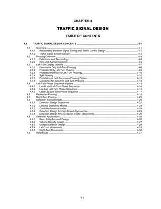 CHAPTER 4

                                          TRAFFIC SIGNAL DESIGN
                                                      TABLE OF CONTENTS

4.0     TRAFFIC SIGNAL DESIGN CONCEPTS ............................................................................................ 4-1
  4.1        Overview.......................................................................................................................................... 4-1
     4.1.1      Relationship between Signal Timing and Traffic Control Design................................................. 4-1
     4.1.2      Traffic Signal System Design ...................................................................................................... 4-2
  4.2        Phasing Overview ............................................................................................................................ 4-3
     4.2.1      Definitions and Terminology........................................................................................................ 4-3
     4.2.2      Ring-and-Barrier Diagrams ......................................................................................................... 4-5
  4.3        Left-Turn Display Options ................................................................................................................ 4-7
     4.3.1      Permissive Only Left-Turn Phasing............................................................................................. 4-8
     4.3.2      Protected Only Left-Turn Phasing ............................................................................................... 4-9
     4.3.3      Protected-Permissive Left-Turn Phasing................................................................................... 4-10
     4.3.4      Split Phasing ............................................................................................................................. 4-10
     4.3.5      Prohibition of Left-Turns as a Phasing Option........................................................................... 4-12
     4.3.6      Guidelines for Selecting Left-Turn Phasing ............................................................................... 4-12
  4.4        Left-Turn Phase Sequence Options............................................................................................... 4-14
     4.4.1      Lead-Lead Left-Turn Phase Sequence ..................................................................................... 4-14
     4.4.2      Lag-Lag Left-Turn Phase Sequence ......................................................................................... 4-15
     4.4.3      Lead-Lag Left-Turn Phase Sequence ....................................................................................... 4-17
  4.5        Pedestrian Phasing........................................................................................................................ 4-18
  4.6        Right-Turn Phasing ........................................................................................................................ 4-20
  4.7        Detection Fundamentals ................................................................................................................ 4-20
     4.7.1      Detection Design Objectives ..................................................................................................... 4-22
     4.7.2      Detector Operating Modes ........................................................................................................ 4-23
     4.7.3      Controller Memory Modes ......................................................................................................... 4-24
     4.7.4      Detection Design for High-Speed Approaches.......................................................................... 4-24
     4.7.5      Detection Design for Low-Speed Traffic Movements ................................................................ 4-26
  4.8        Detection Applications ................................................................................................................... 4-26
     4.8.1      Basic Fully-Actuated Design ..................................................................................................... 4-26
     4.8.2      Volume-Density Design............................................................................................................. 4-27
     4.8.3      Multiple-Detector Design ........................................................................................................... 4-28
     4.8.4      Left-Turn Movements ................................................................................................................ 4-29
     4.8.5      Right-Turn Movements.............................................................................................................. 4-30
  4.9        References .................................................................................................................................... 4-31




                                                                           4-i
 