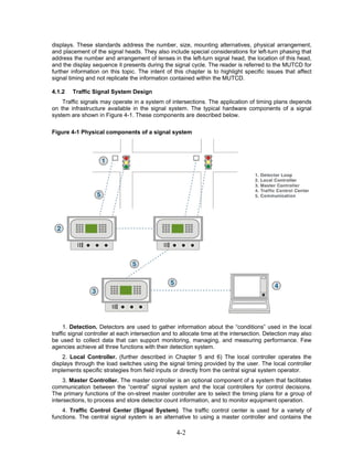 displays. These standards address the number, size, mounting alternatives, physical arrangement,
and placement of the signal heads. They also include special considerations for left-turn phasing that
address the number and arrangement of lenses in the left-turn signal head, the location of this head,
and the display sequence it presents during the signal cycle. The reader is referred to the MUTCD for
further information on this topic. The intent of this chapter is to highlight specific issues that affect
signal timing and not replicate the information contained within the MUTCD.

4.1.2   Traffic Signal System Design
    Traffic signals may operate in a system of intersections. The application of timing plans depends
on the infrastructure available in the signal system. The typical hardware components of a signal
system are shown in Figure 4-1. These components are described below.

Figure 4-1 Physical components of a signal system




     1. Detection. Detectors are used to gather information about the “conditions” used in the local
traffic signal controller at each intersection and to allocate time at the intersection. Detection may also
be used to collect data that can support monitoring, managing, and measuring performance. Few
agencies achieve all three functions with their detection system.
    2. Local Controller. (further described in Chapter 5 and 6) The local controller operates the
displays through the load switches using the signal timing provided by the user. The local controller
implements specific strategies from field inputs or directly from the central signal system operator.
     3. Master Controller. The master controller is an optional component of a system that facilitates
communication between the “central” signal system and the local controllers for control decisions.
The primary functions of the on-street master controller are to select the timing plans for a group of
intersections, to process and store detector count information, and to monitor equipment operation.
    4. Traffic Control Center (Signal System). The traffic control center is used for a variety of
functions. The central signal system is an alternative to using a master controller and contains the

                                                   4-2
 