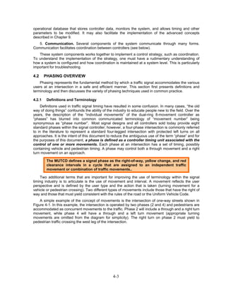 operational database that stores controller data, monitors the system, and allows timing and other
parameters to be modified. It may also facilitate the implementation of the advanced concepts
described in Chapter 9.
   5. Communication. Several components of the system communicate through many forms.
Communication facilitates coordination between controllers (see below).
   These system components works together to implement a control strategy, such as coordination.
To understand the implementation of the strategy, one must have a rudimentary understanding of
how a system is configured and how coordination is maintained at a system level. This is particularly
important for troubleshooting.

4.2     PHASING OVERVIEW
    Phasing represents the fundamental method by which a traffic signal accommodates the various
users at an intersection in a safe and efficient manner. This section first presents definitions and
terminology and then discusses the variety of phasing techniques used in common practice.

4.2.1    Definitions and Terminology
     Definitions used in traffic signal timing have resulted in some confusion. In many cases, “the old
way of doing things” confounds the ability of the industry to educate people new to the field. Over the
years, the description of the “individual movements” of the dual-ring 8-movement controller as
“phases” has blurred into common communicated terminology of “movement number” being
synonymous as “phase number”. Most signal designs and all controllers sold today provide eight
standard phases within the signal controller; however, a four-phase intersection is commonly referred
to in the literature to represent a standard four-legged intersection with protected left turns on all
approaches. It is the intent of this document to reduce the ambiguous use of the term “phase” and for
the purposes of this document, a phase is defined as a controller timing unit associated with the
control of one or more movements. Each phase at an intersection has a set of timing, possibly
containing vehicle and pedestrian timing. A phase may control both a through movement and a right
turn movement on an approach.

         The MUTCD defines a signal phase as the right-of-way, yellow change, and red
         clearance intervals in a cycle that are assigned to an independent traffic
         movement or combination of traffic movements..

    Two additional terms that are important for improving the use of terminology within the signal
timing industry is to articulate is the use of movement and interval. A movement reflects the user
perspective and is defined by the user type and the action that is taken (turning movement for a
vehicle or pedestrian crossing). Two different types of movements include those that have the right of
way and those that must yield consistent with the rules of the road or the Uniform Vehicle Code.
    A simple example of the concept of movements is the intersection of one-way streets shown in
Figure 4-1. In this example, the intersection is operated by two phases (2 and 4) and pedestrians are
accommodated as concurrent movements to the traffic. Phase 2 will include a through and a right turn
movement, while phase 4 will have a through and a left turn movement (appropriate turning
movements are omitted from the diagram for simplicity). The right turn on phase 2 must yield to
pedestrian traffic crossing the west leg of the intersection.




                                                 4-3
 