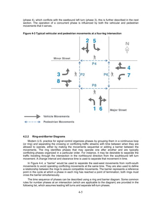(phase 4), which conflicts with the eastbound left turn (phase 3), this is further described in the next
section. The operation of a concurrent phase is influenced by both the vehicular and pedestrian
movements that it serves.

Figure 4-3 Typical vehicular and pedestrian movements at a four-leg intersection




4.2.2   Ring-and-Barrier Diagrams
     Modern U.S. practice for signal control organizes phases by grouping them in a continuous loop
(or ring) and separating the crossing or conflicting traffic streams with time between when they are
allowed to operate, either by making the movements sequential or adding a barrier between the
movements. The ring identifies phases that may operate one after another and are typically
conflicting phases organized in a particular order. For instance, it may be desirable to separate the
traffic traveling through the intersection in the northbound direction from the southbound left turn
movement. A change interval and clearance time is used to separate that movement in time.
    In Figure 4-4, a “barrier” would be used to separate the east-west movements from north-south
movements to avoid operating conflicting movements at the same time. They are also used to define
a relationship between the rings to assure compatible movements. The barrier represents a reference
point in the cycle at which a phase in each ring has reached a point of termination; both rings must
cross the barrier simultaneously.
     The time sequence of phases can be described using a ring and barrier diagram. Some common
rules for number phases at an intersection (which are applicable to the diagram) are provided in the
following list, which assumes leading left turns and separate left-turn phases.

                                                 4-5
 