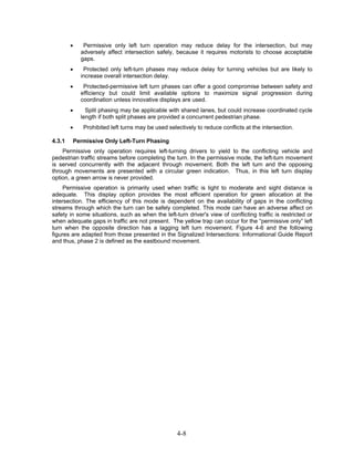 •    Permissive only left turn operation may reduce delay for the intersection, but may
            adversely affect intersection safely, because it requires motorists to choose acceptable
            gaps.
        •    Protected only left-turn phases may reduce delay for turning vehicles but are likely to
            increase overall intersection delay.
        •    Protected-permissive left turn phases can offer a good compromise between safety and
            efficiency but could limit available options to maximize signal progression during
            coordination unless innovative displays are used.
        •     Split phasing may be applicable with shared lanes, but could increase coordinated cycle
            length if both split phases are provided a concurrent pedestrian phase.
        •    Prohibited left turns may be used selectively to reduce conflicts at the intersection.

4.3.1   Permissive Only Left-Turn Phasing
    Permissive only operation requires left-turning drivers to yield to the conflicting vehicle and
pedestrian traffic streams before completing the turn. In the permissive mode, the left-turn movement
is served concurrently with the adjacent through movement. Both the left turn and the opposing
through movements are presented with a circular green indication. Thus, in this left turn display
option, a green arrow is never provided.
     Permissive operation is primarily used when traffic is light to moderate and sight distance is
adequate. This display option provides the most efficient operation for green allocation at the
intersection. The efficiency of this mode is dependent on the availability of gaps in the conflicting
streams through which the turn can be safely completed. This mode can have an adverse affect on
safety in some situations, such as when the left-turn driver's view of conflicting traffic is restricted or
when adequate gaps in traffic are not present. The yellow trap can occur for the “permissive only” left
turn when the opposite direction has a lagging left turn movement. Figure 4-6 and the following
figures are adapted from those presented in the Signalized Intersections: Informational Guide Report
and thus, phase 2 is defined as the eastbound movement.




                                                   4-8
 