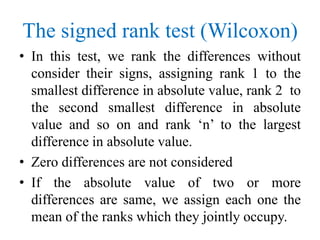 The signed rank test (Wilcoxon)
• In this test, we rank the differences without
consider their signs, assigning rank 1 to the
smallest difference in absolute value, rank 2 to
the second smallest difference in absolute
value and so on and rank ‘n’ to the largest
difference in absolute value.
• Zero differences are not considered
• If the absolute value of two or more
differences are same, we assign each one the
mean of the ranks which they jointly occupy.
 