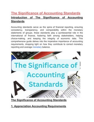 ‭
The Significance of Accounting Standards‬
‭
Introduction‬ ‭
of‬ ‭
The‬ ‭
Significance‬ ‭
of‬ ‭
Accounting‬
‭
Standards‬
‭
Accounting‬ ‭
standards‬ ‭
serve‬ ‭
as‬ ‭
the‬ ‭
spine‬ ‭
of‬ ‭
financial‬ ‭
reporting,‬ ‭
ensuring‬
‭
consistency,‬ ‭
transparency,‬ ‭
and‬ ‭
comparability‬ ‭
within‬ ‭
the‬ ‭
monetary‬
‭
statements‬ ‭
of‬ ‭
groups.‬ ‭
these‬ ‭
standards‬ ‭
play‬ ‭
a‬ ‭
quintessential‬ ‭
role‬ ‭
in‬ ‭
the‬
‭
international‬ ‭
of‬ ‭
finance,‬ ‭
fostering‬ ‭
faith‬ ‭
among‬ ‭
stakeholders,‬ ‭
helping‬
‭
choice-making,‬ ‭
and‬ ‭
keeping‬ ‭
the‬ ‭
integrity‬ ‭
of‬ ‭
economic‬ ‭
data.‬ ‭
This‬
‭
comprehensive‬‭
guide‬‭
delves‬‭
into‬‭
the‬‭
imperative‬‭
importance‬‭
of‬‭
accounting‬
‭
requirements,‬ ‭
dropping‬ ‭
light‬ ‭
on‬ ‭
how‬ ‭
they‬ ‭
contribute‬ ‭
to‬ ‭
correct‬ ‭
monetary‬
‭
reporting and average‬‭
monetary‬‭
balance.‬
‭
The Significance of Accounting Standards‬
‭
1. Appreciation Accounting Requirements‬
 