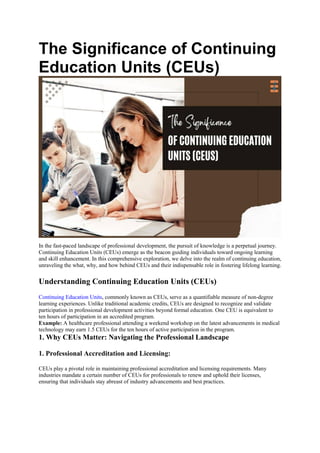 The Significance of Continuing
Education Units (CEUs)
In the fast-paced landscape of professional development, the pursuit of knowledge is a perpetual journey.
Continuing Education Units (CEUs) emerge as the beacon guiding individuals toward ongoing learning
and skill enhancement. In this comprehensive exploration, we delve into the realm of continuing education,
unraveling the what, why, and how behind CEUs and their indispensable role in fostering lifelong learning.
Understanding Continuing Education Units (CEUs)
Continuing Education Units, commonly known as CEUs, serve as a quantifiable measure of non-degree
learning experiences. Unlike traditional academic credits, CEUs are designed to recognize and validate
participation in professional development activities beyond formal education. One CEU is equivalent to
ten hours of participation in an accredited program.
Example: A healthcare professional attending a weekend workshop on the latest advancements in medical
technology may earn 1.5 CEUs for the ten hours of active participation in the program.
1. Why CEUs Matter: Navigating the Professional Landscape
1. Professional Accreditation and Licensing:
CEUs play a pivotal role in maintaining professional accreditation and licensing requirements. Many
industries mandate a certain number of CEUs for professionals to renew and uphold their licenses,
ensuring that individuals stay abreast of industry advancements and best practices.
 