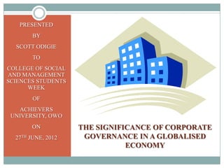 PRESENTED
        BY
  SCOTT ODIGIE
        TO
COLLEGE OF SOCIAL
AND MANAGEMENT
SCIENCES STUDENTS
      WEEK
        OF
   ACHIEVERS
 UNIVERSITY, OWO
       ON           THE SIGNIFICANCE OF CORPORATE
  27TH JUNE, 2012    GOVERNANCE IN A GLOBALISED
                               ECONOMY
 