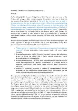 SUMMARY The significance of development economics

Naqvi, S.

Professor Naqvi (1996) discusses the significance of development economics based on the
fundamentals concepts and the main critics against this economic field. He understand that
the purpose of development economics is “to isolate the elemental forces at work in
developing countries that raise per capita income, initially and then continuously, by exploiting
fully the inter-industry and inter-sectoral network of economies of scale, externalities, and
complementarities; it also analyzes the key factors that decide a fair distribution of the fruits of
economic progress, and those which enhance human happiness more directly”. This definition
seems to be aligned with the fundamentals of the economic science itself. However this
economic field is criticized by many authors in terms of its protectionism, its potential of
inefficiency of markets, its inward looking and its macro-oriented rather than micro-oriented
approach.

No other economic field has monopoly on the explanation of the development progress and
on the application of strategies to increase the rate at which the countries develop. Four
dimensions are identified on the field of development economics:

    1. “Stylized facts or the «regularities» of the development process over time and across
       couantries”. Physical accumulation, industrialization, trade and human capital
       formation
    2. Structural transformation which is the moving of resource from one type of economic
       activity to others that usually have a higher marginal productivity, capital
       accumulating capacity and added value.
    3. Economic wide dimensions. it is related to the understanding of different perspectives
       on the development process. It analyzes the «dynamics» of the system related to
       structural transformation, trade, human capital formation, health, accumulation,
       literacy etc.
    4. Experience of high-growth economies. It is based on the experienced of modern
       economies the way in which their macroeconomic stability and growth in GDP are
       related to distributive justice and a virtuous development circle.

The paper gives some highlights about the rival neoclassical theories. The Harrod model which
pays attention to population (labor) growth, savings rate and the capital/output ration as
variables of growth. Solow-based models which add technological change into the variables
and predict a no-growth equilibrium at the same technological conditions for every economy.
The long-run growth then will depend on technological change exclusively while the
technological process depend on the distance to the world’s technological frontier and
exogenous innovation through R&D activities. On the other hand Endogenous Growth Theories
(EGT) «engdogenizes» technological change as a function of the economic activities either as
learning externalities or direct expenditure on R&D. EGT allows sustained growth through
human ingenuity. (Naqvi) emphasizes that EGT cannot substitute development economics
because of stringed constraints; and the lack of variables related to structural change and fair
distribution (of the wider phenomenon of economic development).
 